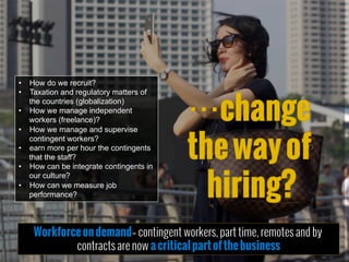 •  How do we recruit?
•  Taxation and regulatory matters of
the countries (globalization)
•  How we manage independent
workers (freelance)?
•  How we manage and supervise
contingent workers?
•  earn more per hour the contingents
that the staff?
•  How can be integrate contingents in
our culture?
•  How can we measure job
performance?
Workforceondemand– contingent workers, part time, remotes and by
contracts are now acriticalpartofthebusiness
 