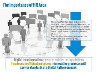 TheimportanceofHRArea
Digitaltransformationis based on mobilize the organizations
fromfocusinefficientprocessesto innovativeprocesseswith
servicestandardsofaDigitalNativecompany.
•  Client ALWAYS has been in the centre.
•  Until now organizations have been designed
to do efficient processes to serve the client.
•  Today the organizations evolve to standards
of the Digital Native companies (Amazon,
Uber…)
•  The client has already experimented this
models and in a satisfying way.
 