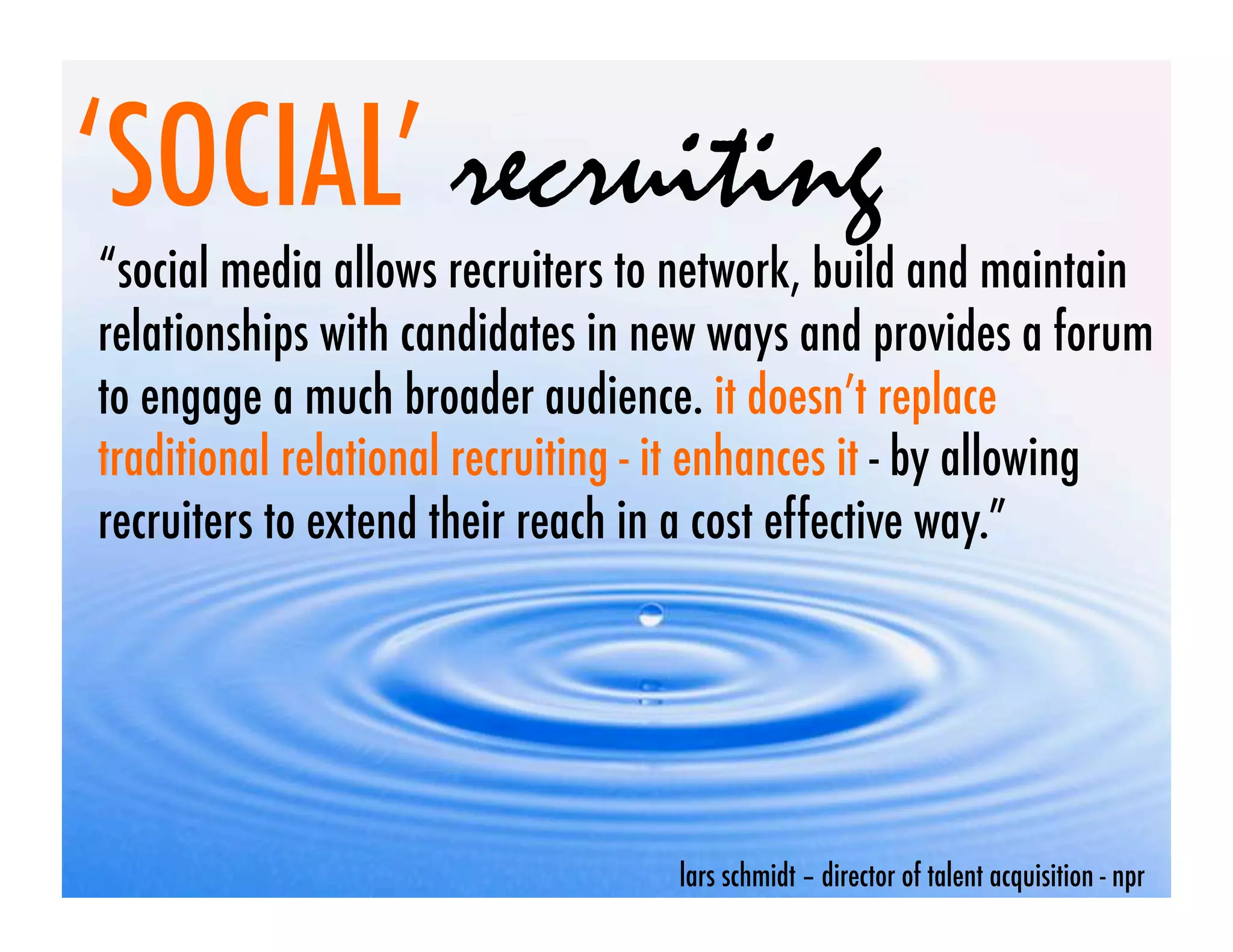 ‘SOCIAL’ recruiting
“social media allows recruiters to network, build and maintain
relationships with candidates in new ways and provides a forum
to engage a much broader audience. it doesn’t replace
traditional relational recruiting - it enhances it - by allowing
recruiters to extend their reach in a cost effective way.”




                                   lars schmidt – director of talent acquisition - npr
 