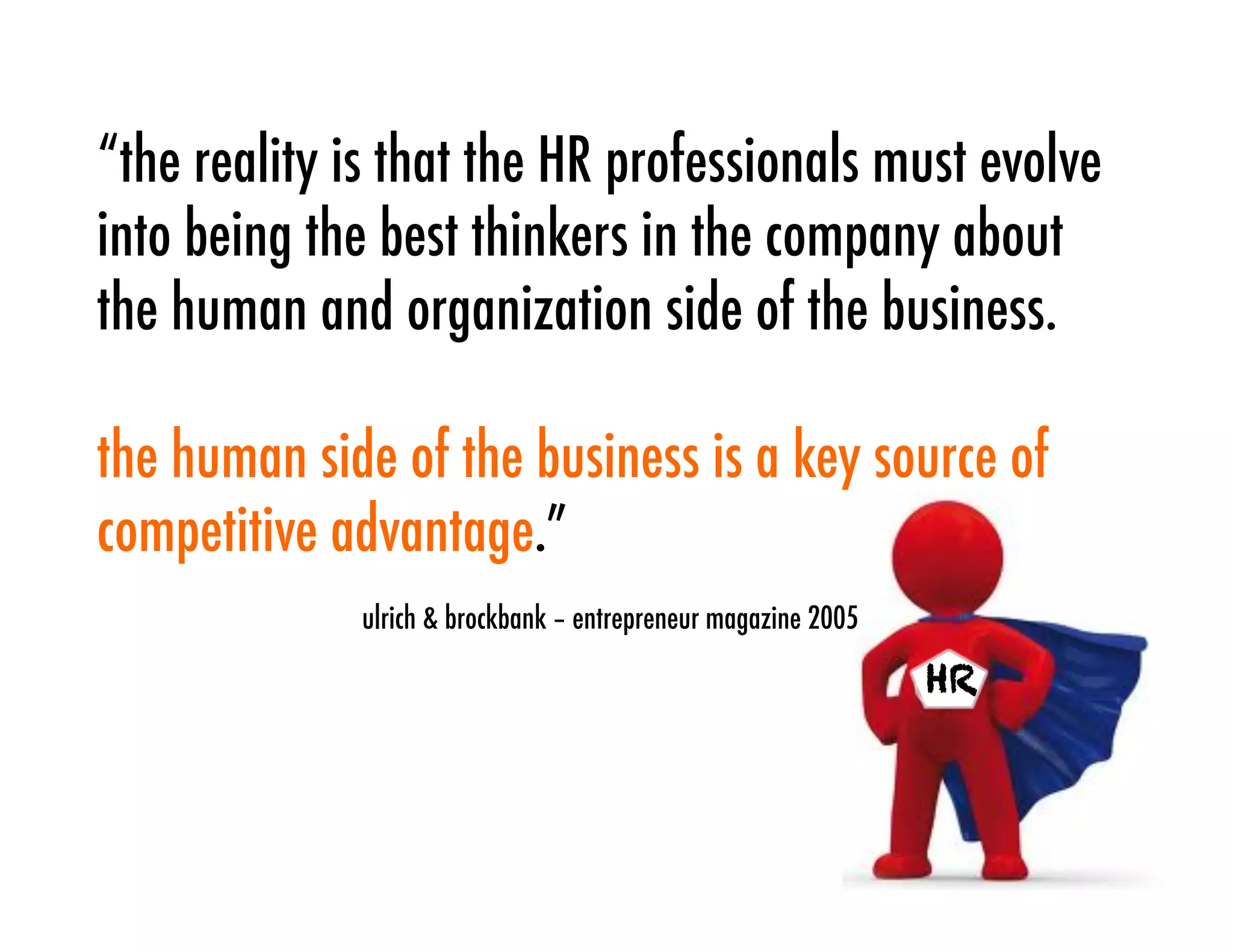 “the reality is that the HR professionals must evolve
into being the best thinkers in the company about
the human and organization side of the business.

the human side of the business is a key source of
competitive advantage.”
             ulrich & brockbank – entrepreneur magazine 2005

                                                               HR
 
