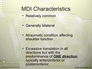MDI Characteristics
• Relatively common
• Generally bilateral
• Atraumatic condition affecting
shoulder function
• Excessive translation in all
directions but with the
predominance of ONE direction,
typically anteroinferior or
posteroinferior.
www.shoulder.gr
 