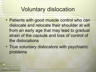 Voluntary dislocation
• Patients with good muscle control who can
dislocate and relocate their shoulder at will
from an early age that may lead to gradual
strain of the capsule and loss of control of
the dislocations
• True voluntary dislocators with psychiatric
problems
 