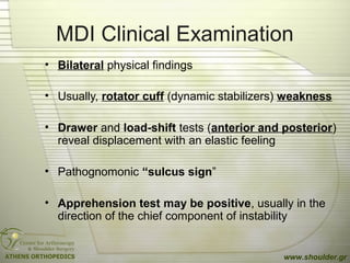 MDI Clinical Examination
• Bilateral physical findings
• Usually, rotator cuff (dynamic stabilizers) weakness
• Drawer and load-shift tests (anterior and posterior)
reveal displacement with an elastic feeling
• Pathognomonic “sulcus sign”
• Apprehension test may be positive, usually in the
direction of the chief component of instability
www.shoulder.gr
 