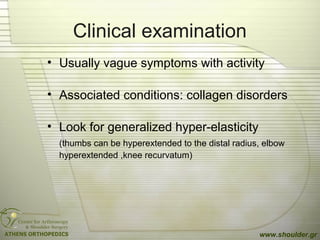 Clinical examination
• Usually vague symptoms with activity
• Associated conditions: collagen disorders
• Look for generalized hyper-elasticity
(thumbs can be hyperextended to the distal radius, elbow
hyperextended ,knee recurvatum)
www.shoulder.gr
 