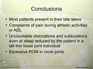 Conclusions
• Most patients present in their late teens
• Complaints of pain during athletic activities
or ADL
• Uncountable dislocations and subluxations
even at sleep reduced by the patient in a
tall thin loose joint individual
• Excessive ROM in more joints
www.shoulder.gr
 