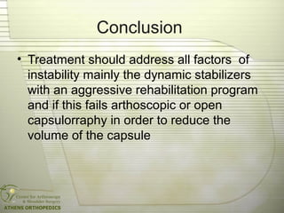 Conclusion
• Treatment should address all factors of
instability mainly the dynamic stabilizers
with an aggressive rehabilitation program
and if this fails arthoscopic or open
capsulorraphy in order to reduce the
volume of the capsule
 