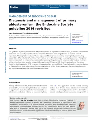 EuropeanJournalofEndocrinology
179:1 R19–R29
Review
T A Williams and M Reincke Management of primary
aldosteronism
MANAGEMENT OF ENDOCRINE DISEASE
Diagnosis and management of primary
aldosteronism: the Endocrine Society
guideline 2016 revisited
Tracy Ann Williams1,2
and Martin Reincke1
1
Medizinische Klinik und Poliklinik IV, Klinikum der Universität, Ludwig-Maximilians-Universität München, Munich,
Germany and 2
Division of Internal Medicine and Hypertension, Department of Medical Sciences, University of Turin,
Turin, Italy
Abstract
The syndrome of primary aldosteronism (PA) is characterized by hypertension with excessive, autonomous aldosterone
production and is usually caused by either a unilateral aldosterone-producing adenoma or bilateral adrenal
hyperplasia. The diagnostic workup of PA is a sequence of three phases comprising screening tests, confirmatory
tests and the differentiation of unilateral from bilateral forms. The latter step is necessary to determine the optimal
treatment approach of unilateral laparoscopic adrenalectomy (for patients with unilateral PA) or medical treatment
with a mineralocorticoid receptor antagonist (for patients with bilateral PA). Since the publication of the revised
Endocrine Society guideline 2016, a number of key studies have been published. They challenge the recommendations
of the guideline in some areas and confirm current practice in others. Herein, we present the recent developments
and current approaches to the medical management of PA.
Introduction
Primary aldosteronism (PA), first described by Jerome W.
Conn in 1955, was once thought to be a rare condition
of hypertension characterized by hypokalemia and excess
aldosterone production relative to suppressed plasma
renin (1). The application of the current screening
method of an elevated plasma aldosterone-to-renin ratio
(ARR) to a wider target population (instead of restricted to
patients with hypokalemia) accounting for up to 50% of
Correspondence
should be addressed
to M Reincke
Email
Martin.Reincke@med.
uni-muenchen.de
European Journal of
Endocrinology
(2018) 179, R19–R29
Review
https://doi.org/10.1530/EJE-17-0990
www.eje-online.org
Invited Author’s profile
Prof. Dr med. Martin Reincke is the Director of the Medizinische Klinik and Poliklinik IV,
Ludwig-Maximilians University in Munich and Chair of the Department of Endocrinology and
Diabetology. His research focus includes adrenal physiology and pathophysiology, endocrine
hypertension, pituitary disease, mineralocorticoid and glucocorticoid action and stress research.
Prof. Reincke is heading a research team specifically exploring the prevalence and relevance of
mineralocorticoid excess in resistant hypertension on the epidemiological, clinical, genetic and
molecular levels.
Published by Bioscientifica Ltd.
Printed in Great Britain
© 2018 European Society of Endocrinology
 