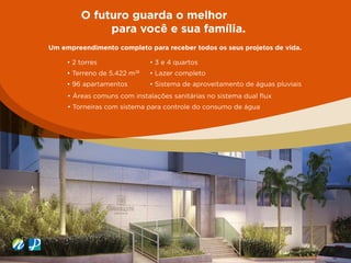O futuro guarda o melhor
para você e sua família.
Um empreendimento completo para receber todos os seus projetos de vida.
• 2 torres
• Terreno de 5.422 m2
²
• 96 apartamentos
• 3 e 4 quartos
• Lazer completo
• Sistema de aproveitamento de águas pluviais
• Áreas comuns com instalações sanitárias no sistema dual flux
• Torneiras com sistema para controle do consumo de água
 