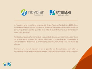 A Novolar é uma importante empresa do Grupo Patrimar, fundada em 2000. Com
atuações em Belo Horizonte e no Rio de Janeiro, seus empreendimentos são voltados
para um público exigente, que não abre mão da qualidade, mas que demanda um
custo mais acessível.
Tendo o bom gosto, a funcionalidade e a qualidade de vida como conceitos, os imóveis
da Novolar estão situados em bairros valorizados, com localizações privilegiadas e
um variado mix de serviços que vem conquistando um número cada vez maior de
clientes.
Comprar um imóvel Novolar é ter a garantia de tranquilidade, bem-estar e,
principalmente, de qualidade atestada pelos certificados ISO 9001 e PBQP-H nível A.
 