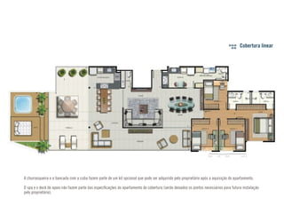 Cobertura linear 
A churrasqueira e a bancada com a cuba fazem parte de um kit opcional que pode ser adquirido pelo proprietário após a aquisição do apartamento. 
O spa e o deck de apoio não fazem parte das especificações do apartamento de cobertura (serão deixados os pontos necessários para futura instalação 
pelo proprietário). 
 