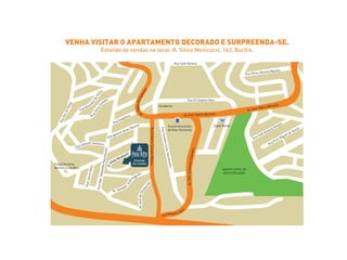 Rua Virgílio J. Baptista 
VENHA VISITAR O APARTAMENTO DECORADO E SURPREENDA-SE. 
Estande de vendas no local: R. Sílvio Menicucci, 143, Buritis. 
Rua Samuel Gammon 
Av. Prof. Mário Werneck Av. Prof. Mário Werneck 
Academia 
Rua Geraldo Lúcio Vasconcelos 
Rua Josephino 
Rua Ignácio Alves Martins 
oriebiR ilaropaC snebuR auR 
Rua Sra. do Porto 
Jasmim Centro de 
Arte e Educação 
Rua Eli Seabra Filho 
Rua Silvio Oliveira Martins 
Rua Sílvio Guedes 
R. Sílvio Menicucci 
Rua Aristides de Pinho 
Praça Oscarina 
Benedicta de Mou 
Rua José Silveira 
Rua José Amaury Ferrara 
Rua Prof. Miguel de Souza 
Escola Americana 
de Belo Horizonte 
Av. Aggeo Pio Sobrinho 
Av. Dep. Cristóvão Chiaradia 
Super Nosso 
Anel Rodoviário 
Av. Senador José Augusto 
Rua Dep. Sebastião Nascimento 
Rua Carnot Melo 
Rua Moysés Kalil Av. José de Oliveira Vaz 
cucci 
Estande 
de vendas 
 