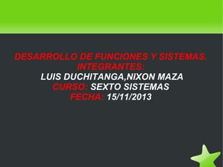 DESARROLLO DE FUNCIONES Y SISTEMAS.
INTEGRANTES:
LUIS DUCHITANGA,NIXON MAZA
CURSO: SEXTO SISTEMAS
FECHA: 15/11/2013

 

 

 