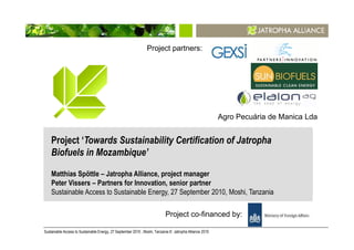 Project partners:




                                                                                                         Agro Pecuária de Manica Lda


    Project ‘Towards Sustainability Certification of Jatropha
    Biofuels in Mozambique’

    Matthias Spöttle – Jatropha Alliance, project manager
    Peter Vissers – Partners for Innovation, senior partner
    Sustainable Access to Sustainable Energy, 27 September 2010, Moshi, Tanzania

                                                                           Project co-financed by:

Sustainable Access to Sustainable Energy, 27 September 2010 , Moshi, Tanzania © Jatropha Alliance 2010                                 1
 