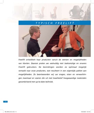 T y p is c h

F r e e l if t

Freelift ontwikkelt haar producten vanuit de wensen en mogelijkheden
van klanten. Daarom praten we veelvuldig met toekomstige en ervaren
Freelift

gebruikers.

De

bevindingen

worden

zo

optimaal

mogelijk

vertaald naar onze producten, wat resulteert in een eigentijds pakket aan
mogelijkheden. Zo beantwoorden wij uw vragen, eisen en verwachtingen maximaal en voeren die uit met kwalitatief hoogwaardige materialen
gecombineerd met up-to-date techniek.

10

f98_ZAKELIJK_NL.indd 10

18-08-2009 10:51:04

 