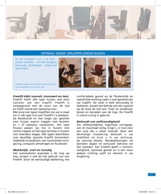 OPTIMAAL GEMAK: OPKLAPPEN zonder bukken
Na het uitstappen kunt u de stoel zonder te bukken - met één beweging
eenvoudig dichtklappen. Opgeruimd
staat netjes!

Standaard uitgevoerd op de Basic stoel en wordt als
optie aangeboden op de Classic stoel.

Freelift kijkt vooruit, innoveert en test.
Freelift heeft alle type huizen wel eens
voorzien van een traplift. Freelift is
meegegroeid met de eisen van de tijd
en heeft overal een oplossing voor.
Met onze vier typen trapliften zijn we in staat
om in elk type huis een Freelift t e plaatsen.
De Rembrandt en Van Gogh zijn geschikt
voor huizen waarin trappen met bochten
en / of plateaus voorkomen. Het type
Picasso passen we toe in huizen met
rechte trappen en het type Vermeer in huizen
met meerdere etages. Alle typen beschikken
over dezelfde, typische Freelift kenmerken:
makkelijk te bedienen, een functionele vormgeving, compacte afmetingen en fluisterstil.
Makkelijk, snel en handig
Het automatisme waarmee u de trap op
liep, ervaart u ook bij het gebruik van een
Freelift. Door de eenvoudige bediening, het

comfortabele gevoel en de fluisterstille en
superlichte werking raakt u snel gewend aan
uw traplift. De stoel is heel eenvoudig te
bedienen. Zowel met behulp van een joystick
op de stoel als met een ‘haal- en zendknop’
boven en beneden aan de trap. De Freelift
is uiterst zuinig in gebruik.
Behoudt uw zelfstandigheid
Uw zelfstandigheid, eigentijds vormgegeven en maximaal veilig, krijgt u in huis voor
een prijs die u zeker meevalt. Door een
éénmalige investering behoudt u uw
mobiliteit en kunt u in uw vertrouwde woning blijven. Noodoplossingen als
beneden slapen of verhuizen behoren tot
het verleden. Een Freelift geeft u comfort,
veiligheid, optimaal gemak en is een mooi
gebaar richting uzelf en mensen in uw
omgeving.

11

f98_ZAKELIJK_NL.indd 11

18-08-2009 10:51:07

 