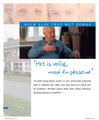 N e e m

e l k e

t r a p

m e t

g e m a k

”Het is veilig,
mooi én passend.”
“Ik wilde graag blijven wonen in mijn vertrouwde omgeving
waar ik iedereen ken. Maar mijn trap werd een steeds groter probleem. Beneden slapen bleek geen ideale oplossing.
Gelukkig bestaan er trapliften.”

12

f98_ZAKELIJK_NL.indd 12

18-08-2009 10:51:12

 