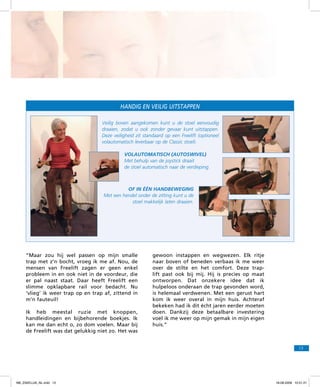 Handig en veilig uitstappen
Veilig boven aangekomen kunt u de stoel eenvoudig
draaien, zodat u ook zonder gevaar kunt uitstappen.
Deze veiligheid zit standaard op een Freelift (optioneel
volautomatisch leverbaar op de Classic stoel).
Volautomatisch (autoswivel)
Met behulp van de joystick draait
de stoel automatisch naar de verdieping.

Of in één hand­
beweging
Met een hendel onder de zitting kunt u de
stoel makkelijk laten draaien.

“Maar zou hij wel passen op mijn smalle
trap met z’n bocht, vroeg ik me af. Nou, de
mensen van Freelift zagen er geen enkel
probleem in en ook niet in de voordeur, die
er pal naast staat. Daar heeft Freelift een
slimme opklapbare rail voor bedacht. Nu
‘vlieg’ ik weer trap op en trap af, zittend in
m’n fauteuil!
Ik heb meestal ruzie met knoppen,
handleidingen en bijbehorende boekjes. Ik
kan me dan echt o, zo dom voelen. Maar bij
de Freelift was dat gelukkig niet zo. Het was

gewoon instappen en wegwezen. Elk ritje
naar boven of beneden verbaas ik me weer
over de stilte en het comfort. Deze traplift past ook bij mij. Hij is precies op maat
ontworpen. Dat onzekere idee dat ik
hulpeloos onderaan de trap gevonden word,
is helemaal verdwenen. Met een gerust hart
kom ik weer overal in mijn huis. Achteraf
bekeken had ik dit écht jaren eerder moeten
doen. Dankzij deze betaalbare investering
voel ik me weer op mijn gemak in mijn eigen
huis.”

13

f98_ZAKELIJK_NL.indd 13

18-08-2009 10:51:21

 