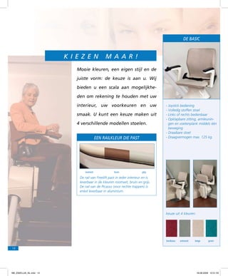 De BASIC

Ki e z e n

m a a r !

Mooie kleuren, een eigen stijl en de
juiste vorm: de keuze is aan u. Wij
bieden u een scala aan mogelijkheden om rekening te houden met uw
interieur, uw voorkeuren en uw
smaak. U kunt een keuze maken uit
4 verschillende modellen stoelen.
Een railkleur die past

roomwit

bruin

-	Joystick bediening
-	Volledig stoffen stoel
-	Links of rechts bedienbaar
-	Opklapbare zitting, armleuningen en voetenplank middels één
beweging
- Draaibare stoel
-	Draagvermogen max. 125 kg.

grijs

De rail van Freelift past in ieder interieur en is
leverbaar in de kleuren roomwit, bruin en grijs.
De rail van de Picasso (voor rechte trappen) is
enkel leverbaar in aluminium.

keuze uit 4 kleuren:

bordeaux

antraciet

beige

groen

14

f98_ZAKELIJK_NL.indd 14

18-08-2009 10:51:33

 