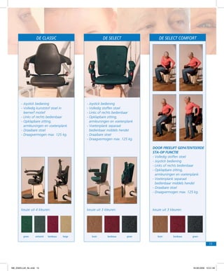 De classic

De SELECT

-	Joystick bediening
-	Volledig kunststof stoel in
leernerf motief
-	Links of rechts bedienbaar
-	Opklapbare zitting,
armleuningen en voetenplank
- Draaibare stoel
-	Draagvermogen max. 125 kg.

De SELECT COMFORT

-	Joystick bediening
-	Volledig stoffen stoel
- Links of rechts bedienbaar
-	Opklapbare zitting,
armleuningen en voetenplank
-	Voetenplank separaat
bedienbaar middels hendel
- Draaibare stoel
-	Draagvermogen max. 125 kg.
Door Freelift gepatenteerde
sta-op functie
-	Volledig stoffen stoel
- Joystick bediening
-	Links of rechts bedienbaar
-	Opklapbare zitting,
armleuningen en voetenplank
-	Voetenplank separaat
bedienbaar middels hendel
- Draaibare stoel
-	Draagvermogen max. 125 kg.

keuze uit 4 kleuren:

groen

antraciet

bordeaux

keuze uit 3 kleuren:

beige

bruin

bordeaux

keuze uit 3 kleuren:

groen

bruin

bordeaux

groen

15

f98_ZAKELIJK_NL.indd 15

18-08-2009 10:51:49

 