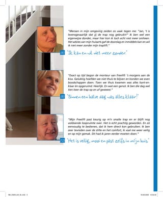 “Mensen in mijn omgeving zeiden zo vaak tegen me: “Jan, ‘t is
levensgevaarlijk dat jij de trap nog gebruikt!” Ik ben wel een
eigenwijze donder, maar hier kon ik toch echt niet meer omheen.
Het advies van mijn huisarts gaf de doorslag en inmiddels kan en wil
ik niet meer zonder mijn traplift.”

(4)

“Ik kan en wil niet meer zonder.”
“Exact op tijd begon de monteur van Freelift ’s morgens aan de
klus. Gelukkig hoefden we niet thuis te blijven en konden we even
boodschappen doen. Toen we thuis kwamen was alles kant-enklaar én opgeruimd. Heerlijk. En wat een genot. Ik ben die dag wel
tien keer de trap op en af geweest.”

(8)

“Binnen een halve dag was alles klaar! “
“Mijn Freelift past keurig op m’n smalle trap en er blijft nog
voldoende loopruimte over. Het is echt prachtig geworden. En zó
eenvoudig te bedienen, dat ik hem direct kon gebruiken. Ik ben
zeer tevreden over de stilte en het comfort, ik voel me weer veilig
en op mijn gemak. Dit had ik jaren eerder moeten doen.”

(12)

f98_ZAKELIJK_NL.indd 3

“Het is veilig, mooi en past zelfs in míjn huis.“

18-08-2009 10:50:32

 