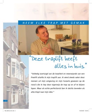 N e e m

e l k e

t r a p

m e t

g e m a k

”Deze traplift heeft
alles in huis.”
“Volledig overtuigd van de kwaliteit en meerwaarde van een
Freelift schafte ik mijn traplift aan. Ik werd steeds vaker door
mensen uit mijn omgeving en mijn huisarts gewezen op de
risico’s die ik liep door eigenwijs de trap op en af te blijven
lopen. Maar als echte perfectionist ben ik slechts tevreden als
alles klopt naar mijn idee.”

4

f98_ZAKELIJK_NL.indd 4

18-08-2009 10:50:34

 
