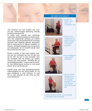 Zo werkt een freelift
1:	Gemak ‘à la
Freelift’: neem
plaats in de
comfortabele stoel.

“De aanschaf van een traplift was voor
mij een weloverwogen beslissing, waarbij
kwaliteit voorop stond.
Ik hecht veel waarde aan prachtige
materialen, de beste kwaliteit en slimme techniek. Het uitgekiende ontwerp van Freelift
vond ik dan ook indrukwekkend en zo handig
gemaakt voor dagelijks gebruik. Bovendien
was er volop keuze uit allerlei modellen en
kleuren. Vormgeving speelt voor mij gewoon
een belangrijke rol. En Freelift had de stoel
die aansluit bij mijn stijl !
Eerlijk is eerlijk: ik heb meer moeten wennen aan de noodzaak van een lift dan aan
de lift zelf. Nu ben ik zeer tevreden over
het resultaat. Ook de reacties van andere
mensen zijn heel positief. “Eindelijk ben je
verstandig geworden.” krijg ik vaak te horen.
En mijn kleinkinderen kunnen er niet vanaf
blijven als ze op bezoek zijn.
Freelift zorgt voor mijn bewegingsvrijheid,
zelfstandigheid en het veilig voelen. En hij
past uitstekend in mijn interieur. Ik voel
me nu veel zekerder en ben trots op mijn
juiste beslissing.”

2:	Met een lichte
beweging van de
joystick brengt de
traplift u soepel
en fluisterstil
naar boven.

3:	Boven aangekomen
stopt de traplift
automatisch.

4:	Met een soepele
beweging kunt u
de stoel draaien,
om vervolgens
makkelijk en veilig
uit te stappen,
precies op de juiste
plek.

Uiteraard brengt de traplift u ook op dezelfde
comfortabele wijze naar beneden.
5

f98_ZAKELIJK_NL.indd 5

18-08-2009 10:50:39

 