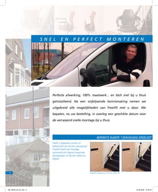 S n e l

e n

p e r fe c t

m on t e r en

Perfecte afwerking, 100% maatwerk... en tóch snel bij u thuis
geïnstalleerd. Na een vrijblijvende kennismaking nemen we
uitgebreid alle mogelijkheden van Freelift met u door. We
bepalen, na uw bestelling, in overleg een geschikte datum voor
de verrassend snelle montage bij u thuis.

Beperkte ruimte ? eenvoudig opgelost met
Heeft u beperkte ruimte of
belemmert de rail een doorgang?
Freelift heeft een handige
automatische klaprail waarmee
doorgangen of deuren altijd vrij
blijven.

6

f98_ZAKELIJK_NL.indd 6

Klaprail toegepast op de Van Gogh lift.

18-08-2009 10:50:45

 