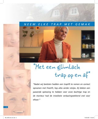 N e e m

e l k e

t r a p

m e t

g e m a k

”Met een glimlach
trap op en af”
“Nadat wij besloten hadden een traplift te nemen en contact
opnamen met Freelift, liep alles verder vlotjes. Zij bleken een
passende oplossing te hebben voor onze bochtige trap en
de monteur had de installatie verbazingwekkend snel voor
elkaar.”

8

f98_ZAKELIJK_NL.indd 8

18-08-2009 10:50:54

 