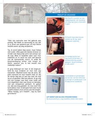 freelift en VEILIGHEID
Elke Freelift is voorzien van een
veiligheidsgordel: één handeling
om veilig naar boven of beneden
te gaan.

“Ook zijn instructie over het gebruik was
prettig. Het bleek zo eenvoudig te zijn dat
ik er direct aan gewend was. Al mijn kleine
twijfels waren op slag verdwenen.
Tja, ik word iedere dag wijzer, maar helaas
ook ouder. Alles gaat een beetje stroever en
minder snel. Natuurlijk val ik niet zomaar van
de trap. Maar ik twijfelde vaker over mijn
stabiliteit en ik werd me toch wel bewust
van de toenemende risico’s. Ik wilde de
bovenverdieping echter niet missen en
dacht: waarom zou ik het mezelf niet
makkelijk maken?
Ik ging helemaal om toen ik de ongerustheid bij mijn kinderen en mijn man zag
toenemen. Wijsheid komt met de jaren. Nu
pakt niemand me mijn Freelift meer af. Op
de eerste dag ben ik wel tien keer de trap
op en af geweest. Wat een plezier. Ik ga nog
net niet vroeger naar bed, maar maak wel
mijn dagelijkse ritjes naar boven en beneden
met een ontspannen glimlach. En geloof
me: dát was lang geleden. En mijn man? Die
lacht lekker mee: ik betrapte hem toen hij de
traplift stiekem onze schone was liet dragen.
“Mooi handig, zo’n Freelift”, riep hij toen
grinnikend.”

De Freelift stopt direct bij een
obstakel op de trap: geen
klemgevaar onderweg.

De handige joystick kan
naar keuze op de linker- of
rechterarmleuning worden
geplaatst. Sleutel omdraaien
en alles werkt!

Comfortabeler en gemakkelijker
kan het niet: met een lichte druk
op de haal- en zendknoppen is de
lift altijd binnen handbereik.

LIFT werkt ook bij een stroomstoring
Bij stroomuitval kunt u nog moeiteloos enkele ritten maken.

9

f98_ZAKELIJK_NL.indd 9

18-08-2009 10:51:01

 