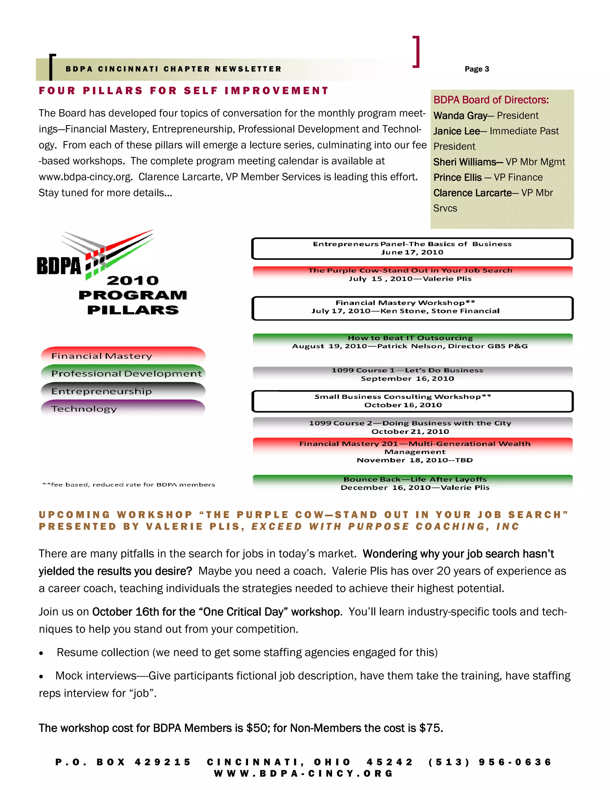 BDPA CINCINNATI CHAPTER NEWSLETTER                                                    Page 3

FOUR PILLARS FOR SELF IMPROVEMENT
                                                                                       BDPA Board of Directors:
The Board has developed four topics of conversation for the monthly program meet- Wanda Gray President
                                                                                               Gray—
ings—Financial Mastery, Entrepreneurship, Professional Development and Technol- Janice Lee Immediate Past
                                                                                              Lee—
ogy. From each of these pillars will emerge a lecture series, culminating into our fee President
-based workshops. The complete program meeting calendar is available at                Sheri Williams— VP Mbr Mgmt
                                                                                             Williams—
www.bdpa-cincy.org. Clarence Larcarte, VP Member Services is leading this effort. Prince Ellis — VP Finance
Stay tuned for more details...                                                         Clarence Larcarte VP Mbr
                                                                                                 Larcarte—
                                                                                       Srvcs




UPCOMING WORKSHOP “THE PURPLE COW—STAND OUT IN YOUR JOB SEARCH”
PRESENTED BY VALERIE PLIS, EXCEED WITH PURPOSE COACHING, INC

There are many pitfalls in the search for jobs in today’s market. Wondering why your job search hasn’t
yielded the results you desire? Maybe you need a coach. Valerie Plis has over 20 years of experience as
a career coach, teaching individuals the strategies needed to achieve their highest potential.
Join us on October 16th for the “One Critical Day” workshop You’ll learn industry-specific tools and tech-
                                                   workshop.
niques to help you stand out from your competition.
•   Resume collection (we need to get some staffing agencies engaged for this)
•  Mock interviews----Give participants fictional job description, have them take the training, have staffing
reps interview for “job”.

                                               Non-
The workshop cost for BDPA Members is $50; for Non-Members the cost is $75.

    P . O.   B O X   4 2 9 2 1 5    C I N CI N N AT I , OH I O   4 5 2 4 2          (5 1 3 )   9 5 6 - 0 6 3 6
                                     W W W . B D P A- C I N CY . O RG
 