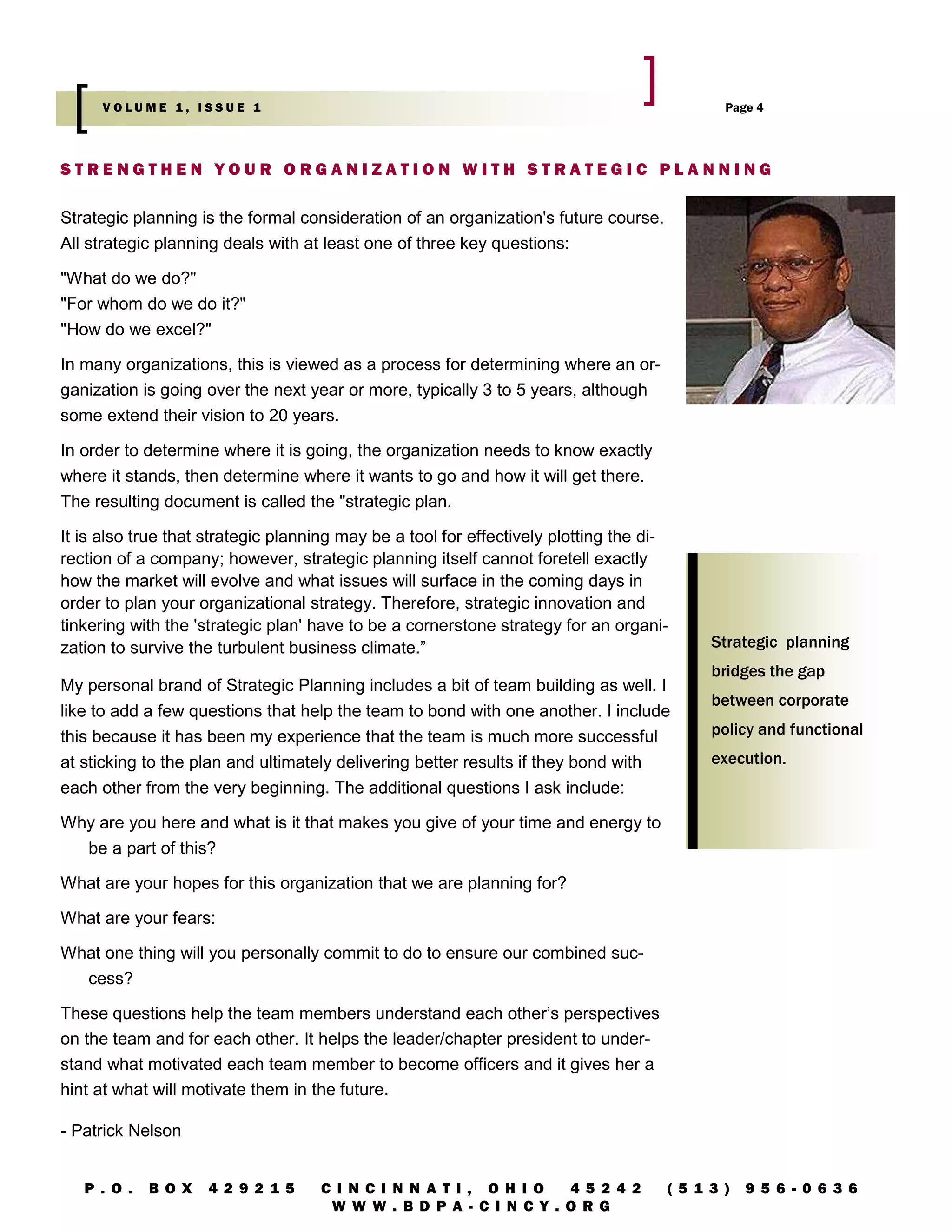 VOLUME 1, ISSUE 1                                                                      Page 4




STRENGTHEN YOUR ORGANIZATION WITH STRATEGIC PLANNING

Strategic planning is the formal consideration of an organization's future course.
All strategic planning deals with at least one of three key questions:

"What do we do?"
"For whom do we do it?"
"How do we excel?"

In many organizations, this is viewed as a process for determining where an or-
ganization is going over the next year or more, typically 3 to 5 years, although
some extend their vision to 20 years.

In order to determine where it is going, the organization needs to know exactly
where it stands, then determine where it wants to go and how it will get there.
The resulting document is called the "strategic plan.

It is also true that strategic planning may be a tool for effectively plotting the di-
rection of a company; however, strategic planning itself cannot foretell exactly
how the market will evolve and what issues will surface in the coming days in
order to plan your organizational strategy. Therefore, strategic innovation and
tinkering with the 'strategic plan' have to be a cornerstone strategy for an organi-
zation to survive the turbulent business climate.”                                        Strategic planning
                                                                                          bridges the gap
My personal brand of Strategic Planning includes a bit of team building as well. I
                                                                                          between corporate
like to add a few questions that help the team to bond with one another. I include
this because it has been my experience that the team is much more successful              policy and functional
at sticking to the plan and ultimately delivering better results if they bond with        execution.
each other from the very beginning. The additional questions I ask include:

Why are you here and what is it that makes you give of your time and energy to
  be a part of this?

What are your hopes for this organization that we are planning for?

What are your fears:

What one thing will you personally commit to do to ensure our combined suc-
  cess?

These questions help the team members understand each other’s perspectives
on the team and for each other. It helps the leader/chapter president to under-
stand what motivated each team member to become officers and it gives her a
hint at what will motivate them in the future.

- Patrick Nelson


   P . O.   B O X   4 2 9 2 1 5     C I N CI N N AT I , OH I O   4 5 2 4 2           (5 1 3 )   9 5 6 - 0 6 3 6
                                     W W W . B D P A- C I N CY . O RG
 