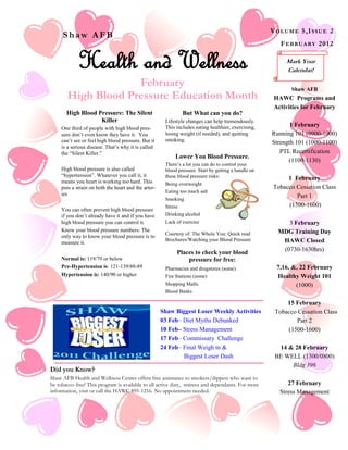 V OL U ME 5 ,I S S U E 2
       Shaw AFB
                                                                                                           F E BR U A R Y 2 0 1 2


               Health and Wellness                                                                            Mark Your
                                                                                                              Calendar!

                       February                                                                                 Shaw AFB
          High Blood Pressure Education Month                                                            HAWC Programs and
High Blood Pressure and the DASH                                                                         Activities for February
              Diet
        High Blood Pressure: The Silent                          But What can you do?
                     Killer                              Lifestyle changes can help tremendously.
                                                         This includes eating healthier, exercising,           1 February
       One third of people with high blood pres-
       sure don’t even know they have it. You            losing weight (if needed), and quitting        Running 101 (0900-1000)
       can’t see or feel high blood pressure. But it     smoking.
                                                                                                        Strength 101 (1000-1100)
       is a serious disease. That’s why it is called
       the ―Silent Killer.‖                                                                                PTL Recertification
                                                             Lower You Blood Pressure.
                                                                                                              (1100-1130)
                                                         There’s a lot you can do to control your
       High blood pressure is also called                blood pressure. Start by getting a handle on
       ―hypertension‖. Whatever you call it, it          these blood pressure risks:
       means you heart is working too hard. This
                                                                                                              1 February
                                                         Being overweight
       puts a strain on both the heart and the arter-                                                    Tobacco Cessation Class
                                                         Eating too much salt
       ies                                                                                                       Part 1
                                                         Smoking
                                                         Stress                                               (1500-1600)
       You can often prevent high blood pressure
       if you don’t already have it and if you have      Drinking alcohol
       high blood pressure you can control it.           Lack of exercise                                    3 February
       Know your blood pressure numbers: The                                                              MDG Training Day
                                                         Courtesy of: The Whole You: Quick read
       only way to know your blood pressure is to
                                                         Brochures/Watching your Blood Pressure            HAWC Closed
       measure it.
                                                              Places to check your blood                   (0730-1630hrs)
       Normal is: 119/79 or below                                 pressure for free:
       Pre-Hypertension is: 121-139/80-89                Pharmacies and drugstores (some)                 7,16, &, 22 February
       Hypertension is: 140/90 or higher                 Fire Stations (some)                             Healthy Weight 101
                                                         Shopping Malls                                          (1000)
                                                         Blood Banks

                                                                                                             15 February
                                                        Shaw Biggest Loser Weekly Activities             Tobacco Cessation Class
                                                        03 Feb– Diet Myths Debunked                             Part 2
                                                        10 Feb– Stress Management                            (1500-1600)
                                                        17 Feb– Commissary Challenge
                                                        24 Feb– Final Weigh in &                          14 & 28 February
                                                                Biggest Loser Dash                       BE WELL (1300/0800)
                                                                                                              Bldg 396
  Did you Know?
  Shaw AFB Health and Wellness Center offers free assistance to smokers/dippers who want to
  be tobacco free! This program is available to all active duty, retirees and dependants. For more            27 February
  information, visit or call the HAWC 895-1216. No appointment needed.                                     Stress Management
 