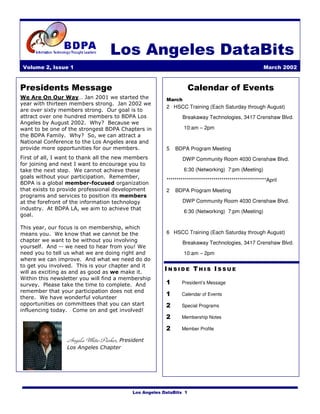 Los Angeles DataBits
 Volume 2, Issue 1                                                                                    March 2002



Presidents Message                                                 Calendar of Events
We Are On Our Way… Jan 2001 we started the             March
year with thirteen members strong. Jan 2002 we
                                                       2 HSCC Training (Each Saturday through August)
are over sixty members strong. Our goal is to
attract over one hundred members to BDPA Los                   Breakaway Technologies, 3417 Crenshaw Blvd.
Angeles by August 2002. Why? Because we
want to be one of the strongest BDPA Chapters in               10:am – 2pm
the BDPA Family. Why? So, we can attract a
National Conference to the Los Angeles area and
provide more opportunities for our members.            5   BDPA Program Meeting
First of all, I want to thank all the new members              DWP Community Room 4030 Crenshaw Blvd.
for joining and next I want to encourage you to
take the next step. We cannot achieve these                    6:30 (Networking) 7:pm (Meeting)
goals without your participation. Remember,
                                                       *************************************************April
BDPA is a global member-focused organization
that exists to provide professional development        2   BDPA Program Meeting
programs and services to position its members
at the forefront of the information technology                 DWP Community Room 4030 Crenshaw Blvd.
industry. At BDPA LA, we aim to achieve that
                                                               6:30 (Networking) 7:pm (Meeting)
goal.

This year, our focus is on membership, which
means you. We know that we cannot be the               6 HSCC Training (Each Saturday through August)
chapter we want to be without you involving                    Breakaway Technologies, 3417 Crenshaw Blvd.
yourself. And -- we need to hear from you! We
need you to tell us what we are doing right and                10:am – 2pm
where we can improve. And what we need do do
to get you involved. This is your chapter and it
will as exciting as and as good as we make it.
                                                      INSIDE THIS ISSUE
Within this newsletter you will find a membership
survey. Please take the time to complete. And          1      President’s Message
remember that your participation does not end
                                                       1      Calendar of Events
there. We have wonderful volunteer
opportunities on committees that you can start         2      Special Programs
influencing today. Come on and get involved!
                                                       2      Membership Notes

                                                       2      Member Profile

                 Angela White-Parker, President
                 Los Angeles Chapter




                                          Los Angeles DataBits 1
 