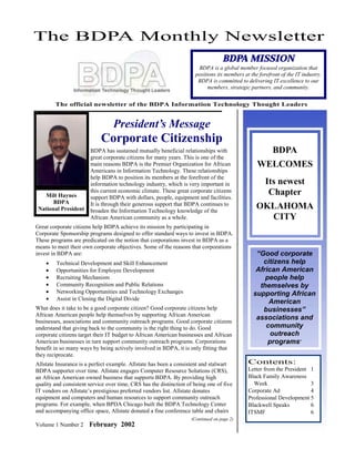 The BDPA Monthly Newsletter
                                                                                   BDPA MISSION
                                                                       BDPA is a global member focused organization that
                                                                      positions its members at the forefront of the IT industry.
                                                                       BDPA is committed to delivering IT excellence to our
                                                                            members, strategic partners, and community.


        The official newsletter of the BDPA Information Technology Thought Leaders


                                  President’s Message
                            Corporate Citizenship
                       BDPA has sustained mutually beneficial relationships with                         BDPA
                       great corporate citizens for many years. This is one of the
                       main reasons BDPA is the Premier Organization for African                  WELCOMES
                       Americans in Information Technology. These relationships
                       help BDPA to position its members at the forefront of the
                       information technology industry, which is very important in                    Its newest
   Milt Haynes
                       this current economic climate. These great corporate citizens
                       support BDPA with dollars, people, equipment and facilities.
                                                                                                       Chapter
       BDPA            It is through their generous support that BDPA continues to
 National President    broaden the Information Technology knowledge of the
                                                                                                  OKLAHOMA
                       African American community as a whole.                                       CITY
Great corporate citizens help BDPA achieve its mission by participating in
Corporate Sponsorship programs designed to offer standard ways to invest in BDPA.
These programs are predicated on the notion that corporations invest in BDPA as a
means to meet their own corporate objectives. Some of the reasons that corporations
invest in BDPA are:                                                                              “Good corporate
    •    Technical Development and Skill Enhancement                                               citizens help
    •    Opportunities for Employee Development                                                  African American
    •    Recruiting Mechanism                                                                       people help
    •    Community Recognition and Public Relations                                               themselves by
    •    Networking Opportunities and Technology Exchanges                                      supporting African
    •    Assist in Closing the Digital Divide
                                                                                                     American
What does it take to be a good corporate citizen? Good corporate citizens help                     businesses”
African American people help themselves by supporting African American
businesses, associations and community outreach programs. Good corporate citizens
                                                                                                 associations and
understand that giving back to the community is the right thing to do. Good                         community
corporate citizens target their IT budget to African American businesses and African                  outreach
American businesses in turn support community outreach programs. Corporations                        programs”
benefit in so many ways by being actively involved in BDPA, it is only fitting that
they reciprocate.
Allstate Insurance is a perfect example. Allstate has been a consistent and stalwart          Contents:
BDPA supporter over time. Allstate engages Computer Resource Solutions (CRS),                 Letter from the President 1
an African American owned business that supports BDPA. By providing high                      Black Family Awareness
quality and consistent service over time, CRS has the distinction of being one of five          Week                    3
IT vendors on Allstate’s prestigious preferred vendors list. Allstate donates                 Corporate Ad              4
equipment and computers and human resources to support community outreach                     Professional Development 5
programs. For example, when BPDA Chicago built the BDPA Technology Center                     Blackwell Speaks          6
and accompanying office space, Allstate donated a fine conference table and chairs            ITSMF                     6
                                                                    (Continued on page 2)
Volume 1 Number 2      February 2002
 