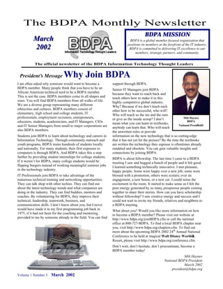 The BDPA Monthly Newsletter
                                                                                        BDPA MISSION
           March                                                             BDPA is a global member focused organization that
                                                                            positions its members at the forefront of the IT industry.
           2002                                                              BDPA is committed to delivering IT excellence to our
                                                                                  members, strategic partners, and community.


            The official newsletter of the BDPA Information Technology Thought Leaders


 President’s Message            Why Join BDPA
I am often asked why someone would want to become a              support through BDPA.
BDPA member. Many people think that you have to be an            Senior IT Managers join BDPA
African American technical nerd to be a BDPA member.             because they want to reach back and
This is not the case. BDPA members come in all shapes and        teach others how to make it in this
sizes. You will find BDPA members from all walks of life.        highly competitive global industry.
We are a diverse group representing many different               Why? Because if we don’t teach each
ethnicities and cultures. BDPA members consist of                other how to be successful, who will?
elementary, high school and college students, IT                 Who will teach us the ins and the outs
professionals, employment recruiters, entrepreneurs,             or give us the inside scoop? I don’t                Milt Haynes
educators, students, academicians, and IT Managers. CIOs         mean what you can learn in textbooks,
                                                                                                                        BDPA
and IT Senior Managers from small to major corporations are                                                      National President
                                                                 anybody can learn that. Who will teach
also BDPA members.                                               the unwritten rules or provide
Students join BDPA to learn about technology and careers in      information on the new technology that is so cutting-edge
Information Technology. Through community outreach and           that it has not yet hit the presses? By the time the textbooks
youth programs, BDPA trains hundreds of students locally         are written the technology they espouse is oftentimes already
and nationally. For many students, their first exposure to       outdated and obsolete. You can gain valuable insights and
computers is through BDPA. And BDPA takes this a step            connections by joining BDPA.
further by providing student internships for college students.   BDPA is about fellowship. The last time I came to a BDPA
If it weren’t for BDPA, many college students would be           meeting I saw and hugged a bunch of people and it felt good.
flipping burgers instead of working meaningful summer jobs       I learned something technically innovative. I met pleasant,
in the technology industry.                                      happy people. Some were happy over a new job; some were
IT Professionals join BDPA to take advantage of the              blessed with a promotion, others were ecstatic over an
numerous technical training and networking opportunities.        engagement, a new house, or a new car. I could sense the
They can talk shop with other techies. They can find out         excitement in the room. It started to make sense as I felt the
about the latest technology trends and what companies are        pure energy generated by so many prosperous people coming
doing in the industry. They can find buddies, mentors and        together to share their stories. How can you have scholarship
coaches. By volunteering for BDPA, they improve their            without fellowship? I saw creative energy and success and I
technical, leadership, teamwork, business, and                   could not wait to invite my friends, relatives and neighbors to
communication skills. I don’t know about you, but I never        a BDPA meeting.
would have made it in my first programming job back in           What about you? Would you like more information on how
1975, if it had not been for the coaching and mentoring          to become a BDPA member? Please visit our website at
provided to me by someone already in the field. You can find     http://www.bdpa.org/joinBDPA.cfm or call the national
                                                                 office at 800-727-BDPA. To find a local BDPA chapter near
                                                                 you, visit http://www.bdpa.org/chapters.cfm. To find out
                                                                 more about the upcoming BDPA 2002 24th Annual National
                                                                 Conference to be held at magical Walt Disney World®   ®
                                                                 Resort, please visit http://www.bdpa.org/conference.cfm.
                                                                 Don’t wait, don’t hesitate, don’t procrastinate, become a
                                                                 BDPA member today!
                                                                                                                   Milt Haynes
                                                                                                      National BDPA President
                                                                                                                   March 2002
                                                                                                           president@bdpa.org
Volume 1 Number 3      March 2002
 