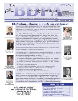 The                                                                                                        April 2002

                                                        Monthly Newsletter                                                       BDPA MISSION
                                                                                                                   BDPA is a global member focused organ-
                                                                                                                   ization that positions its members at the
                                                                                                             forefront of the IT industry. BDPA is committed
                                                                                                             to delivering IT excellence to our members,
                                                                                                             strategic partners, and community.

                                     The official newsletter of the BDPA Information Technology Thought Leaders
                                                                                                           Volume 1 Number 4 APRIL 2002


                    2002 Conference Receives STRONG Corporate Support
                               The BDPA 2002 Annual National Conference is off to an impressive start with strong
                               support and commitments from major corporations. In addition to event, equipment,
                               program and service sponsorships, to date, the conference has secured seven high-level
                               corporate executives as honorary chairpersons.

                               Perry Cliburn, CIO at Hewitt Associates LLC ; Steve Finnerty, Senior Vice President
    PERRY CLIBURN,
                               and Chief Information Officer for Kraft Foods, Inc.; James S. Hunt, Senior Vice
                                                                                                                                    JERRY MILLER
          CIO                  President and Chief Financial Officer Walt Disney World® Resort; Frank W. Pollard,              Senior Vice President and
 HEWITT ASSOCIATES LLC
                               Senior Vice President and Chief Information Officer Allstate Insurance Company;                  Chief Information Officer
                                                                                                                              SEARS, ROEBUCK AND CO.
                               Joshua Isaac Smith, Chairman and Managing Partner, The Coaching Group, LLC; Jerry
                               Miller, Senior Vice President and Chief Information Officer, Sears, Roebuck and Co.,
                               and Jim Lewis, Senior Vice President, Multimarket Business Development & Public
                               Affairs, Walt Disney World® Resort.

                               The Honorary Chairpersons have committed to the mission and vision of the confer-
    STEVE FINNERTY
                               ence and have pledged to bring more corporate support.
 Senior Vice President and
  Chief Information Officer
   KRAFT FOODS, INC.           The conference is BDPA's largest professional networking opportunity of the year. This
                               event draws hundreds of professionals, students, entrepreneurs, educators, researchers,
                               and corporate participants from across the country.                                                 FRANK W. POLLARD
                               Some of the advantages for corporations supporting the conference are:                            Senior Vice President and
                                                                                                                                  Chief Information Officer
                                    National exposure through over 40 chapters nationwide (over 2,000 members).                  ALLSTATE INSURANCE
                                                                                                                                         COMPANY
                                    an opportunity to showcase their products, services and career opportunities.
                                    access to IT talent (entry, mid-level, top-level, executive/CIO) from across the
                                 nation.
                                    access to IT workshops & seminars
     JAMES S. HUNT
 Senior Vice President and          ability to enhance corporate image in the African American community
   Chief Financial Officer
WALT DISNEY WORLD Resort
                                    ability to positively influence youth education towards technology
                                    ability to learn about cutting-edge technology
                                    ability to network with other IT executives at Golf Classic

                               The BDPA Annual National Conference provides an invaluable opportunity for corpo-
                               rations to invest in the future, while taking tremendous advantage of this event as a
                               resource for recruitment of high-level talented IT professionals and students. The
                                                                                                                               JOSHUA ISAAC SMITH
                               BDPA Annual National Conference is a one-of-a-kind IT experience addressing areas            Chairman and Managing Partner
         JIM LEWIS             of IT from youth to high-level executives. See page 7 for sponsorship levels.                THE COACHING GROUP, LLC
   Senior Vice President
   Multimarket Business        Corporation interested in sponsorship may call 1-800-727-BDPA for more information.
  Development & Public
           Affairs
                                                                                                  INSIDE THIS ISSUE



                              NEW
 Walt Disney World® Resort

                                                                                    President’s Message . . . . . . . . . . . . . . . . . 2
                              BDPA NATIONAL OFFICE:                                 Ernst & Young College Scholarship . . . . . . .3
                  6401 Golden Triangle Drive, Suite 450                             BDPA SpotLight On . . . . . . . . . . . . . . . . . . .4
                         Greenbelt, MD 20770                                        Conference Sponsorship Program . . . . . . . .4
                         Phone: (301) 220-2180                                      BDPA & Household International . . . . . . .5-6
                          Fax: (301) 220-2185                                       Corporate Sponsorship Opportunities . . . . .7
                                                                                    Events Calendar . . . . . . . . . . . . .Back Cover
 
