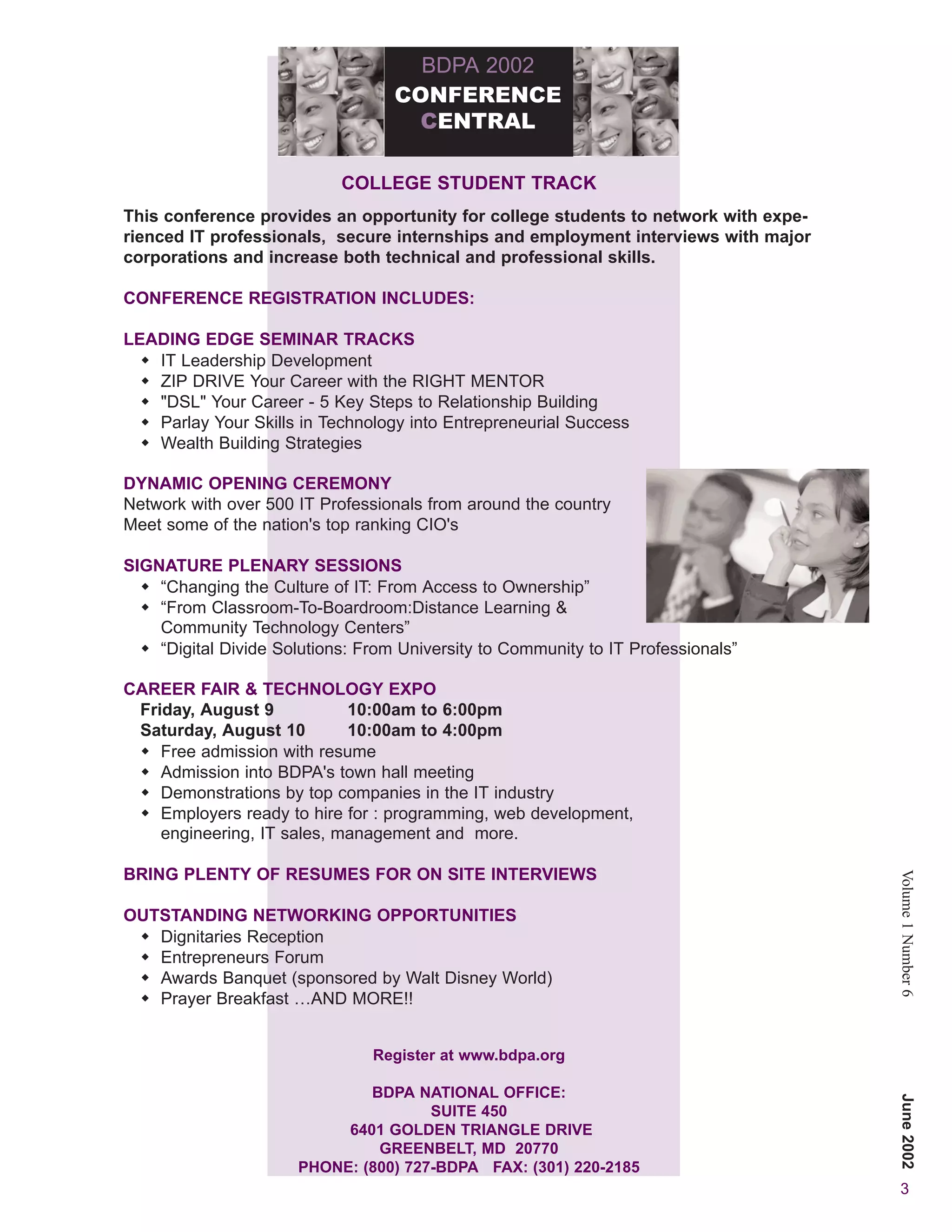 BDPA 2002
                                   CONFERENCE
                                    CENTRAL

                            COLLEGE STUDENT TRACK
This conference provides an opportunity for college students to network with expe-
rienced IT professionals, secure internships and employment interviews with major
corporations and increase both technical and professional skills.

CONFERENCE REGISTRATION INCLUDES:

LEADING EDGE SEMINAR TRACKS
   IT Leadership Development
   ZIP DRIVE Your Career with the RIGHT MENTOR
   "DSL" Your Career - 5 Key Steps to Relationship Building
   Parlay Your Skills in Technology into Entrepreneurial Success
   Wealth Building Strategies

DYNAMIC OPENING CEREMONY
Network with over 500 IT Professionals from around the country
Meet some of the nation's top ranking CIO's

SIGNATURE PLENARY SESSIONS
    “Changing the Culture of IT: From Access to Ownership”                         “
    “From Classroom-To-Boardroom:Distance Learning &
    Community Technology Centers”
    “Digital Divide Solutions: From University to Community to IT Professionals”

CAREER FAIR & TECHNOLOGY EXPO
 Friday, August 9           10:00am to 6:00pm
 Saturday, August 10        10:00am to 4:00pm
    Free admission with resume
    Admission into BDPA's town hall meeting
    Demonstrations by top companies in the IT industry
    Employers ready to hire for : programming, web development,
    engineering, IT sales, management and more.

BRING PLENTY OF RESUMES FOR ON SITE INTERVIEWS
                                                                                       Volume 1 Number 6
OUTSTANDING NETWORKING OPPORTUNITIES
   Dignitaries Reception
   Entrepreneurs Forum
   Awards Banquet (sponsored by Walt Disney World)
   Prayer Breakfast …AND MORE!!


                                Register at www.bdpa.org

                              BDPA NATIONAL OFFICE:
                                                                                       June 2002




                                      SUITE 450
                           6401 GOLDEN TRIANGLE DRIVE
                               GREENBELT, MD 20770
                      PHONE: (800) 727-BDPA FAX: (301) 220-2185
                                                                                        3
 