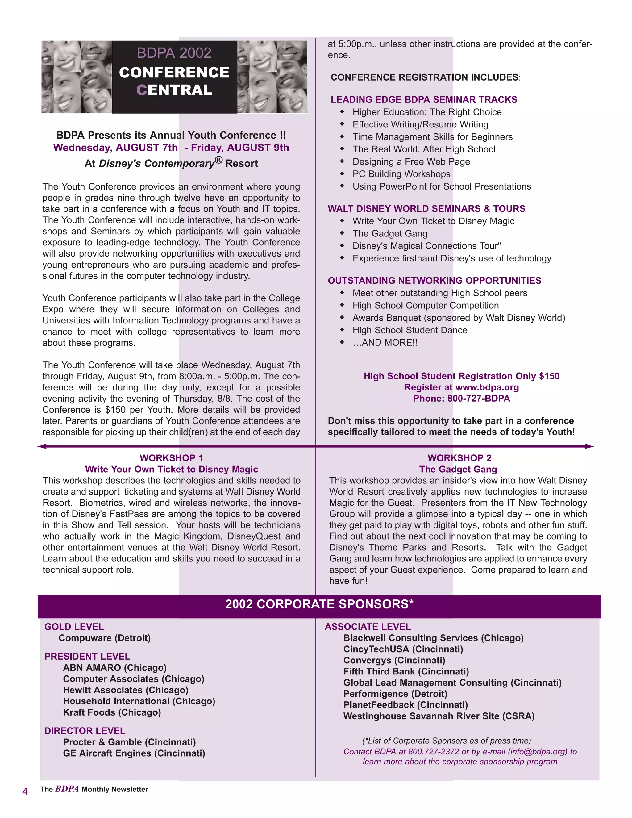 at 5:00p.m., unless other instructions are provided at the confer-
                         BDPA 2002                                       ence.

                       CONFERENCE                                         CONFERENCE REGISTRATION INCLUDES:
                        CENTRAL
                                                                          LEADING EDGE BDPA SEMINAR TRACKS
                                                                              Higher Education: The Right Choice
                                                                              Effective Writing/Resume Writing
       BDPA Presents its Annual Youth Conference !!                           Time Management Skills for Beginners
       Wednesday, AUGUST 7th - Friday, AUGUST 9th                             The Real World: After High School
            At Disney's Contemporary® Resort                                  Designing a Free Web Page
                                                                              PC Building Workshops
    The Youth Conference provides an environment where young                  Using PowerPoint for School Presentations
    people in grades nine through twelve have an opportunity to
    take part in a conference with a focus on Youth and IT topics.       WALT DISNEY WORLD SEMINARS & TOURS
    The Youth Conference will include interactive, hands-on work-            Write Your Own Ticket to Disney Magic
    shops and Seminars by which participants will gain valuable              The Gadget Gang
    exposure to leading-edge technology. The Youth Conference                Disney's Magical Connections Tour"
    will also provide networking opportunities with executives and
                                                                             Experience firsthand Disney's use of technology
    young entrepreneurs who are pursuing academic and profes-
    sional futures in the computer technology industry.
                                                                         OUTSTANDING NETWORKING OPPORTUNITIES
                                                                             Meet other outstanding High School peers
    Youth Conference participants will also take part in the College
    Expo where they will secure information on Colleges and                  High School Computer Competition
    Universities with Information Technology programs and have a             Awards Banquet (sponsored by Walt Disney World)
    chance to meet with college representatives to learn more                High School Student Dance
    about these programs.                                                    …AND MORE!!

    The Youth Conference will take place Wednesday, August 7th
    through Friday, August 9th, from 8:00a.m. - 5:00p.m. The con-                 High School Student Registration Only $150
    ference will be during the day only, except for a possible                            Register at www.bdpa.org
    evening activity the evening of Thursday, 8/8. The cost of the                          Phone: 800-727-BDPA
    Conference is $150 per Youth. More details will be provided
    later. Parents or guardians of Youth Conference attendees are        Don't miss this opportunity to take part in a conference
    responsible for picking up their child(ren) at the end of each day   specifically tailored to meet the needs of today's Youth!

                            WORKSHOP 1                                                            WORKSHOP 2
               Write Your Own Ticket to Disney Magic                                            The Gadget Gang
    This workshop describes the technologies and skills needed to        This workshop provides an insider's view into how Walt Disney
    create and support ticketing and systems at Walt Disney World        World Resort creatively applies new technologies to increase
    Resort. Biometrics, wired and wireless networks, the innova-         Magic for the Guest. Presenters from the IT New Technology
    tion of Disney's FastPass are among the topics to be covered         Group will provide a glimpse into a typical day -- one in which
    in this Show and Tell session. Your hosts will be technicians        they get paid to play with digital toys, robots and other fun stuff.
    who actually work in the Magic Kingdom, DisneyQuest and              Find out about the next cool innovation that may be coming to
    other entertainment venues at the Walt Disney World Resort.          Disney's Theme Parks and Resorts. Talk with the Gadget
    Learn about the education and skills you need to succeed in a        Gang and learn how technologies are applied to enhance every
    technical support role.                                              aspect of your Guest experience. Come prepared to learn and
                                                                         have fun!

                                                  2002 CORPORATE SPONSORS*
     GOLD LEVEL                                                          ASSOCIATE LEVEL
       Compuware (Detroit)                                                  Blackwell Consulting Services (Chicago)
                                                                            CincyTechUSA (Cincinnati)
     PRESIDENT LEVEL                                                        Convergys (Cincinnati)
        ABN AMARO (Chicago)                                                 Fifth Third Bank (Cincinnati)
        Computer Associates (Chicago)                                       Global Lead Management Consulting (Cincinnati)
        Hewitt Associates (Chicago)                                         Performigence (Detroit)
        Household International (Chicago)                                   PlanetFeedback (Cincinnati)
        Kraft Foods (Chicago)                                               Westinghouse Savannah River Site (CSRA)
     DIRECTOR LEVEL
        Procter & Gamble (Cincinnati)                                           (*List of Corporate Sponsors as of press time)
        GE Aircraft Engines (Cincinnati)                                    Contact BDPA at 800.727-2372 or by e-mail (info@bdpa.org) to
                                                                                learn more about the corporate sponsorship program


4   The BDPA Monthly Newsletter
 