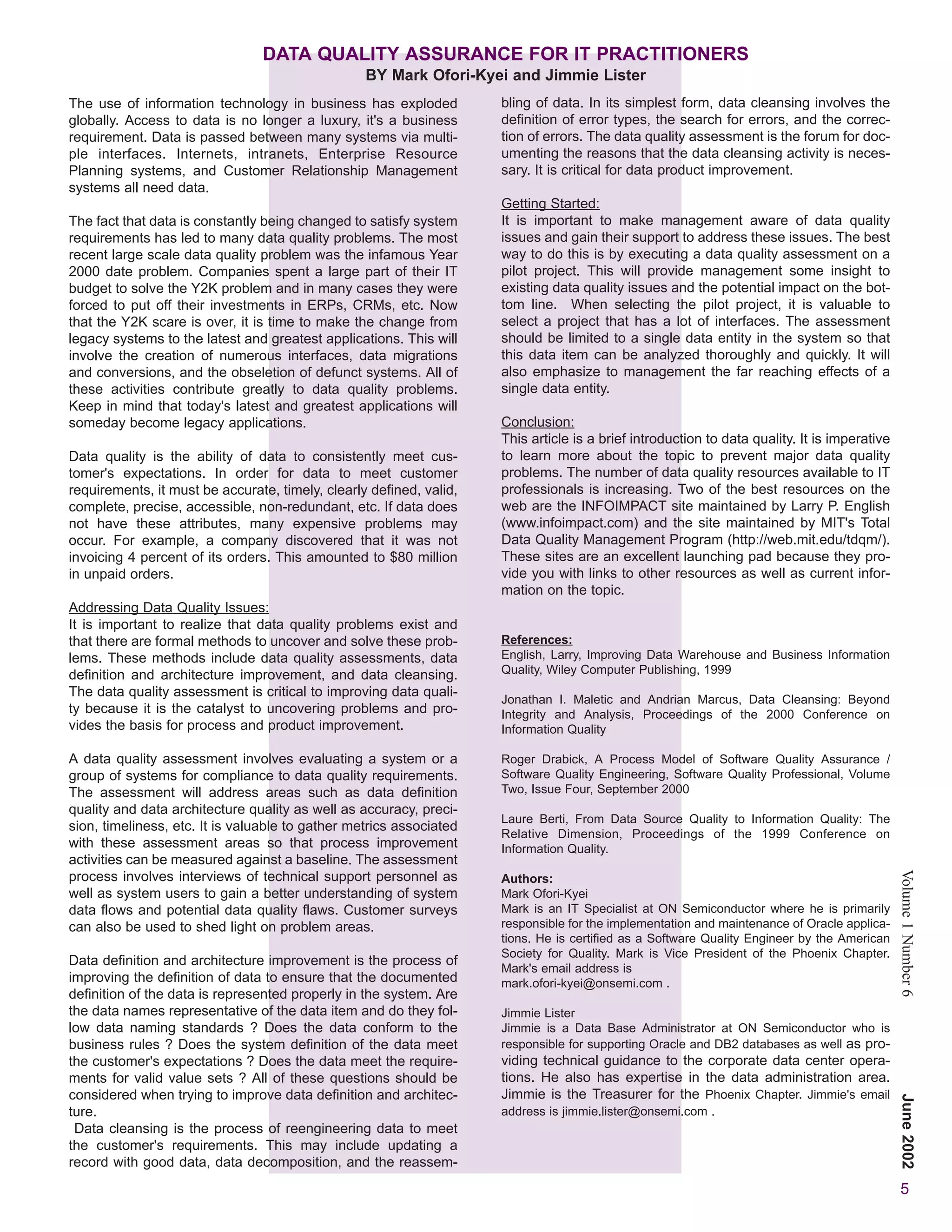 DATA QUALITY ASSURANCE FOR IT PRACTITIONERS
                                                  BY Mark Ofori-Kyei and Jimmie Lister
The use of information technology in business has exploded           bling of data. In its simplest form, data cleansing involves the
globally. Access to data is no longer a luxury, it's a business      definition of error types, the search for errors, and the correc-
requirement. Data is passed between many systems via multi-          tion of errors. The data quality assessment is the forum for doc-
ple interfaces. Internets, intranets, Enterprise Resource            umenting the reasons that the data cleansing activity is neces-
Planning systems, and Customer Relationship Management               sary. It is critical for data product improvement.
systems all need data.
                                                                     Getting Started:
The fact that data is constantly being changed to satisfy system     It is important to make management aware of data quality
requirements has led to many data quality problems. The most         issues and gain their support to address these issues. The best
recent large scale data quality problem was the infamous Year        way to do this is by executing a data quality assessment on a
2000 date problem. Companies spent a large part of their IT          pilot project. This will provide management some insight to
budget to solve the Y2K problem and in many cases they were          existing data quality issues and the potential impact on the bot-
forced to put off their investments in ERPs, CRMs, etc. Now          tom line. When selecting the pilot project, it is valuable to
that the Y2K scare is over, it is time to make the change from       select a project that has a lot of interfaces. The assessment
legacy systems to the latest and greatest applications. This will    should be limited to a single data entity in the system so that
involve the creation of numerous interfaces, data migrations         this data item can be analyzed thoroughly and quickly. It will
and conversions, and the obseletion of defunct systems. All of       also emphasize to management the far reaching effects of a
these activities contribute greatly to data quality problems.        single data entity.
Keep in mind that today's latest and greatest applications will
someday become legacy applications.                                  Conclusion:
                                                                     This article is a brief introduction to data quality. It is imperative
Data quality is the ability of data to consistently meet cus-        to learn more about the topic to prevent major data quality
tomer's expectations. In order for data to meet customer             problems. The number of data quality resources available to IT
requirements, it must be accurate, timely, clearly defined, valid,   professionals is increasing. Two of the best resources on the
complete, precise, accessible, non-redundant, etc. If data does      web are the INFOIMPACT site maintained by Larry P. English
not have these attributes, many expensive problems may               (www.infoimpact.com) and the site maintained by MIT's Total
occur. For example, a company discovered that it was not             Data Quality Management Program (http://web.mit.edu/tdqm/).
invoicing 4 percent of its orders. This amounted to $80 million      These sites are an excellent launching pad because they pro-
in unpaid orders.                                                    vide you with links to other resources as well as current infor-
                                                                     mation on the topic.
Addressing Data Quality Issues:
It is important to realize that data quality problems exist and
that there are formal methods to uncover and solve these prob-       References:
lems. These methods include data quality assessments, data           English, Larry, Improving Data Warehouse and Business Information
definition and architecture improvement, and data cleansing.         Quality, Wiley Computer Publishing, 1999
The data quality assessment is critical to improving data quali-
                                                                     Jonathan I. Maletic and Andrian Marcus, Data Cleansing: Beyond
ty because it is the catalyst to uncovering problems and pro-        Integrity and Analysis, Proceedings of the 2000 Conference on
vides the basis for process and product improvement.                 Information Quality

A data quality assessment involves evaluating a system or a          Roger Drabick, A Process Model of Software Quality Assurance /
group of systems for compliance to data quality requirements.        Software Quality Engineering, Software Quality Professional, Volume
The assessment will address areas such as data definition            Two, Issue Four, September 2000
quality and data architecture quality as well as accuracy, preci-
                                                                     Laure Berti, From Data Source Quality to Information Quality: The
sion, timeliness, etc. It is valuable to gather metrics associated
                                                                     Relative Dimension, Proceedings of the 1999 Conference on
with these assessment areas so that process improvement              Information Quality.
activities can be measured against a baseline. The assessment
process involves interviews of technical support personnel as
                                                                                                                                              Volume 1 Number 6
                                                                     Authors:
well as system users to gain a better understanding of system        Mark Ofori-Kyei
data flows and potential data quality flaws. Customer surveys        Mark is an IT Specialist at ON Semiconductor where he is primarily
can also be used to shed light on problem areas.                     responsible for the implementation and maintenance of Oracle applica-
                                                                     tions. He is certified as a Software Quality Engineer by the American
                                                                     Society for Quality. Mark is Vice President of the Phoenix Chapter.
Data definition and architecture improvement is the process of
                                                                     Mark's email address is
improving the definition of data to ensure that the documented       mark.ofori-kyei@onsemi.com .
definition of the data is represented properly in the system. Are
the data names representative of the data item and do they fol-      Jimmie Lister
low data naming standards ? Does the data conform to the             Jimmie is a Data Base Administrator at ON Semiconductor who is
business rules ? Does the system definition of the data meet         responsible for supporting Oracle and DB2 databases as well as pro-
the customer's expectations ? Does the data meet the require-        viding technical guidance to the corporate data center opera-
ments for valid value sets ? All of these questions should be        tions. He also has expertise in the data administration area.
considered when trying to improve data definition and architec-      Jimmie is the Treasurer for the Phoenix Chapter. Jimmie's email
                                                                                                                                              June 2002




ture.                                                                address is jimmie.lister@onsemi.com .
 Data cleansing is the process of reengineering data to meet
the customer's requirements. This may include updating a
record with good data, data decomposition, and the reassem-
                                                                                                                                               5
 