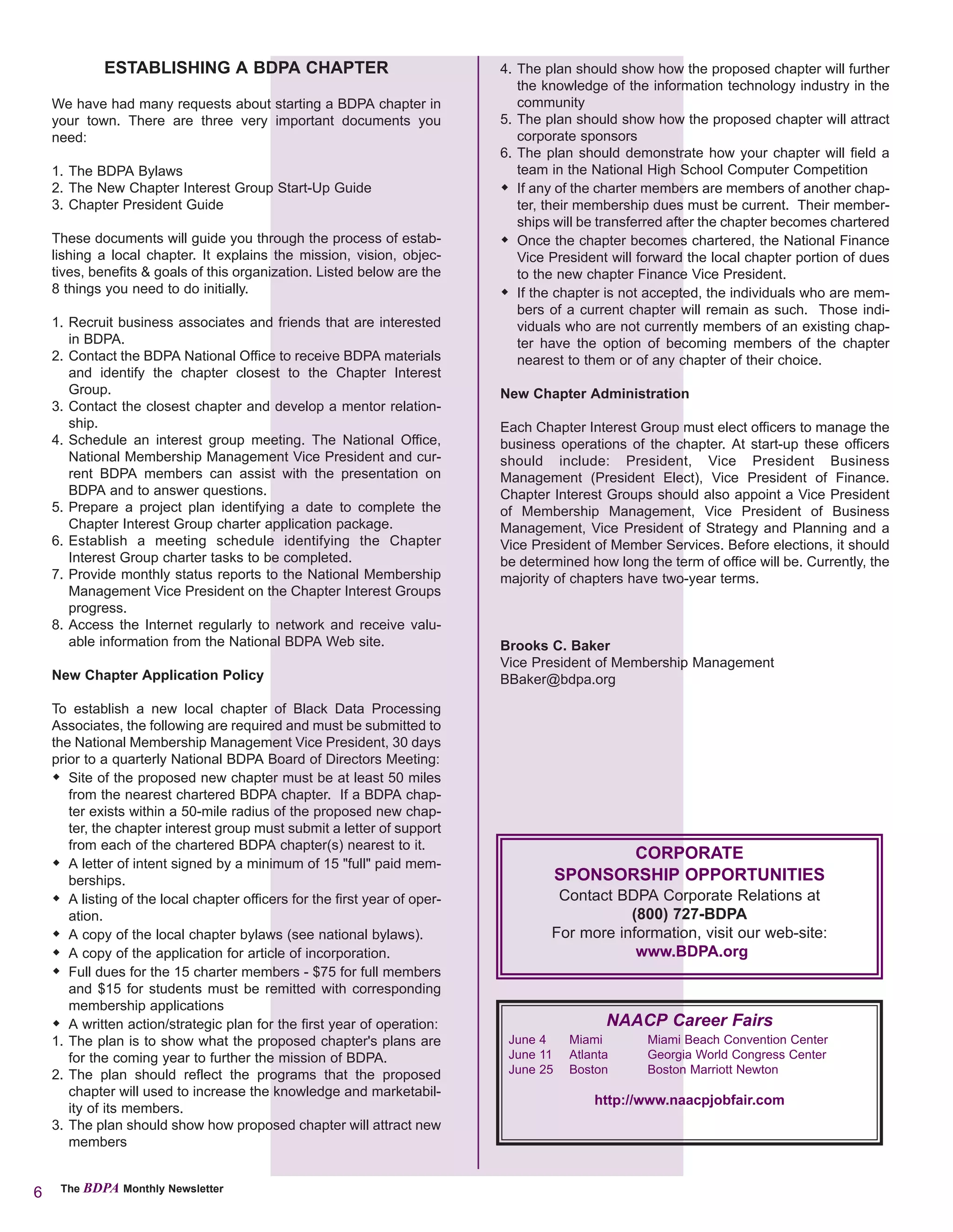 ESTABLISHING A BDPA CHAPTER                                     4. The plan should show how the proposed chapter will further
                                                                                the knowledge of the information technology industry in the
    We have had many requests about starting a BDPA chapter in                  community
    your town. There are three very important documents you                  5. The plan should show how the proposed chapter will attract
    need:                                                                       corporate sponsors
                                                                             6. The plan should demonstrate how your chapter will field a
    1. The BDPA Bylaws                                                          team in the National High School Computer Competition
    2. The New Chapter Interest Group Start-Up Guide                            If any of the charter members are members of another chap-
    3. Chapter President Guide                                                  ter, their membership dues must be current. Their member-
                                                                                ships will be transferred after the chapter becomes chartered
    These documents will guide you through the process of estab-                Once the chapter becomes chartered, the National Finance
    lishing a local chapter. It explains the mission, vision, objec-            Vice President will forward the local chapter portion of dues
    tives, benefits & goals of this organization. Listed below are the          to the new chapter Finance Vice President.
    8 things you need to do initially.                                          If the chapter is not accepted, the individuals who are mem-
                                                                                bers of a current chapter will remain as such. Those indi-
    1. Recruit business associates and friends that are interested              viduals who are not currently members of an existing chap-
       in BDPA.                                                                 ter have the option of becoming members of the chapter
    2. Contact the BDPA National Office to receive BDPA materials               nearest to them or of any chapter of their choice.
       and identify the chapter closest to the Chapter Interest
       Group.                                                                New Chapter Administration
    3. Contact the closest chapter and develop a mentor relation-
       ship.                                                                 Each Chapter Interest Group must elect officers to manage the
    4. Schedule an interest group meeting. The National Office,              business operations of the chapter. At start-up these officers
       National Membership Management Vice President and cur-                should include: President, Vice President Business
       rent BDPA members can assist with the presentation on                 Management (President Elect), Vice President of Finance.
       BDPA and to answer questions.                                         Chapter Interest Groups should also appoint a Vice President
    5. Prepare a project plan identifying a date to complete the             of Membership Management, Vice President of Business
       Chapter Interest Group charter application package.                   Management, Vice President of Strategy and Planning and a
    6. Establish a meeting schedule identifying the Chapter                  Vice President of Member Services. Before elections, it should
       Interest Group charter tasks to be completed.                         be determined how long the term of office will be. Currently, the
    7. Provide monthly status reports to the National Membership             majority of chapters have two-year terms.
       Management Vice President on the Chapter Interest Groups
       progress.
    8. Access the Internet regularly to network and receive valu-
       able information from the National BDPA Web site.                     Brooks C. Baker
                                                                             Vice President of Membership Management
    New Chapter Application Policy                                           BBaker@bdpa.org

    To establish a new local chapter of Black Data Processing
    Associates, the following are required and must be submitted to
    the National Membership Management Vice President, 30 days
    prior to a quarterly National BDPA Board of Directors Meeting:
       Site of the proposed new chapter must be at least 50 miles
       from the nearest chartered BDPA chapter. If a BDPA chap-
       ter exists within a 50-mile radius of the proposed new chap-
       ter, the chapter interest group must submit a letter of support
       from each of the chartered BDPA chapter(s) nearest to it.
                                                                                               CORPORATE
       A letter of intent signed by a minimum of 15 "full" paid mem-
       berships.                                                                        SPONSORSHIP OPPORTUNITIES
       A listing of the local chapter officers for the first year of oper-            Contact BDPA Corporate Relations at
       ation.                                                                                   (800) 727-BDPA
       A copy of the local chapter bylaws (see national bylaws).                     For more information, visit our web-site:
       A copy of the application for article of incorporation.                                   www.BDPA.org
       Full dues for the 15 charter members - $75 for full members
       and $15 for students must be remitted with corresponding
       membership applications
       A written action/strategic plan for the first year of operation:                        NAACP Career Fairs
    1. The plan is to show what the proposed chapter's plans are              June 4     Miami       Miami Beach Convention Center
       for the coming year to further the mission of BDPA.                    June 11    Atlanta     Georgia World Congress Center
    2. The plan should reflect the programs that the proposed                 June 25    Boston      Boston Marriott Newton
       chapter will used to increase the knowledge and marketabil-
                                                                                             http://www.naacpjobfair.com
       ity of its members.
    3. The plan should show how proposed chapter will attract new
       members


6    The BDPA Monthly Newsletter
 