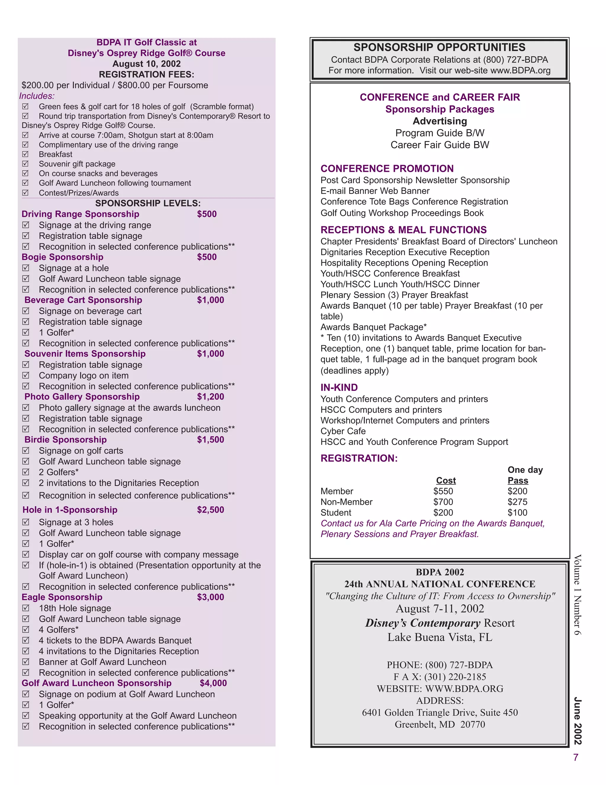 BDPA IT Golf Classic at
           Disney's Osprey Ridge Golf® Course
                                                                              SPONSORSHIP OPPORTUNITIES
                        August 10, 2002                                Contact BDPA Corporate Relations at (800) 727-BDPA
                    REGISTRATION FEES:                                 For more information. Visit our web-site www.BDPA.org
 $200.00 per Individual / $800.00 per Foursome
Includes:                                                                       CONFERENCE and CAREER FAIR
    Green fees & golf cart for 18 holes of golf (Scramble format)                   Sponsorship Packages
    Round trip transportation from Disney's Contemporary® Resort to
Disney's Osprey Ridge Golf® Course.                                                      Advertising
    Arrive at course 7:00am, Shotgun start at 8:00am                                  Program Guide B/W
    Complimentary use of the driving range                                           Career Fair Guide BW
    Breakfast
    Souvenir gift package
    On course snacks and beverages
                                                                      CONFERENCE PROMOTION
    Golf Award Luncheon following tournament                          Post Card Sponsorship Newsletter Sponsorship
    Contest/Prizes/Awards                                             E-mail Banner Web Banner
                    SPONSORSHIP LEVELS:                               Conference Tote Bags Conference Registration
Driving Range Sponsorship                     $500                    Golf Outing Workshop Proceedings Book
    Signage at the driving range
                                                                      RECEPTIONS & MEAL FUNCTIONS
    Registration table signage
                                                                      Chapter Presidents' Breakfast Board of Directors' Luncheon
    Recognition in selected conference publications**
                                                                      Dignitaries Reception Executive Reception
Bogie Sponsorship                             $500
                                                                      Hospitality Receptions Opening Reception
    Signage at a hole
                                                                      Youth/HSCC Conference Breakfast
    Golf Award Luncheon table signage
                                                                      Youth/HSCC Lunch Youth/HSCC Dinner
    Recognition in selected conference publications**
                                                                      Plenary Session (3) Prayer Breakfast
Beverage Cart Sponsorship                     $1,000
                                                                      Awards Banquet (10 per table) Prayer Breakfast (10 per
    Signage on beverage cart
                                                                      table)
    Registration table signage
                                                                      Awards Banquet Package*
    1 Golfer*
                                                                      * Ten (10) invitations to Awards Banquet Executive
    Recognition in selected conference publications**
                                                                      Reception, one (1) banquet table, prime location for ban-
Souvenir Items Sponsorship                    $1,000
                                                                      quet table, 1 full-page ad in the banquet program book
    Registration table signage
                                                                      (deadlines apply)
    Company logo on item
    Recognition in selected conference publications**                 IN-KIND
Photo Gallery Sponsorship                     $1,200                  Youth Conference Computers and printers
    Photo gallery signage at the awards luncheon                      HSCC Computers and printers
    Registration table signage                                        Workshop/Internet Computers and printers
    Recognition in selected conference publications**                 Cyber Cafe
Birdie Sponsorship                            $1,500                  HSCC and Youth Conference Program Support
    Signage on golf carts
    Golf Award Luncheon table signage                                 REGISTRATION:
    2 Golfers*                                                                                                      One day
    2 invitations to the Dignitaries Reception                                                      Cost            Pass
    Recognition in selected conference publications**                 Member                       $550             $200
                                                                      Non-Member                   $700             $275
Hole in 1-Sponsorship                         $2,500                  Student                      $200             $100
    Signage at 3 holes                                                Contact us for Ala Carte Pricing on the Awards Banquet,
    Golf Award Luncheon table signage                                 Plenary Sessions and Prayer Breakfast.
    1 Golfer*
    Display car on golf course with company message
                                                                                                                                   Volume 1 Number 6
    If (hole-in-1) is obtained (Presentation opportunity at the
    Golf Award Luncheon)                                                                    BDPA 2002
    Recognition in selected conference publications**                      24th ANNUAL NATIONAL CONFERENCE
Eagle Sponsorship                             $3,000                   "Changing the Culture of IT: From Access to Ownership"
    18th Hole signage                                                                August 7-11, 2002
    Golf Award Luncheon table signage
                                                                                Disney’s Contemporary Resort
    4 Golfers*
    4 tickets to the BDPA Awards Banquet                                            Lake Buena Vista, FL
    4 invitations to the Dignitaries Reception
    Banner at Golf Award Luncheon                                                    PHONE: (800) 727-BDPA
    Recognition in selected conference publications**                                 F A X: (301) 220-2185
Golf Award Luncheon Sponsorship                $4,000
                                                                                   WEBSITE: WWW.BDPA.ORG
    Signage on podium at Golf Award Luncheon
                                                                                            ADDRESS:
                                                                                                                                   June 2002




    1 Golfer*
    Speaking opportunity at the Golf Award Luncheon                             6401 Golden Triangle Drive, Suite 450
    Recognition in selected conference publications**                                  Greenbelt, MD 20770


                                                                                                                                    7
 