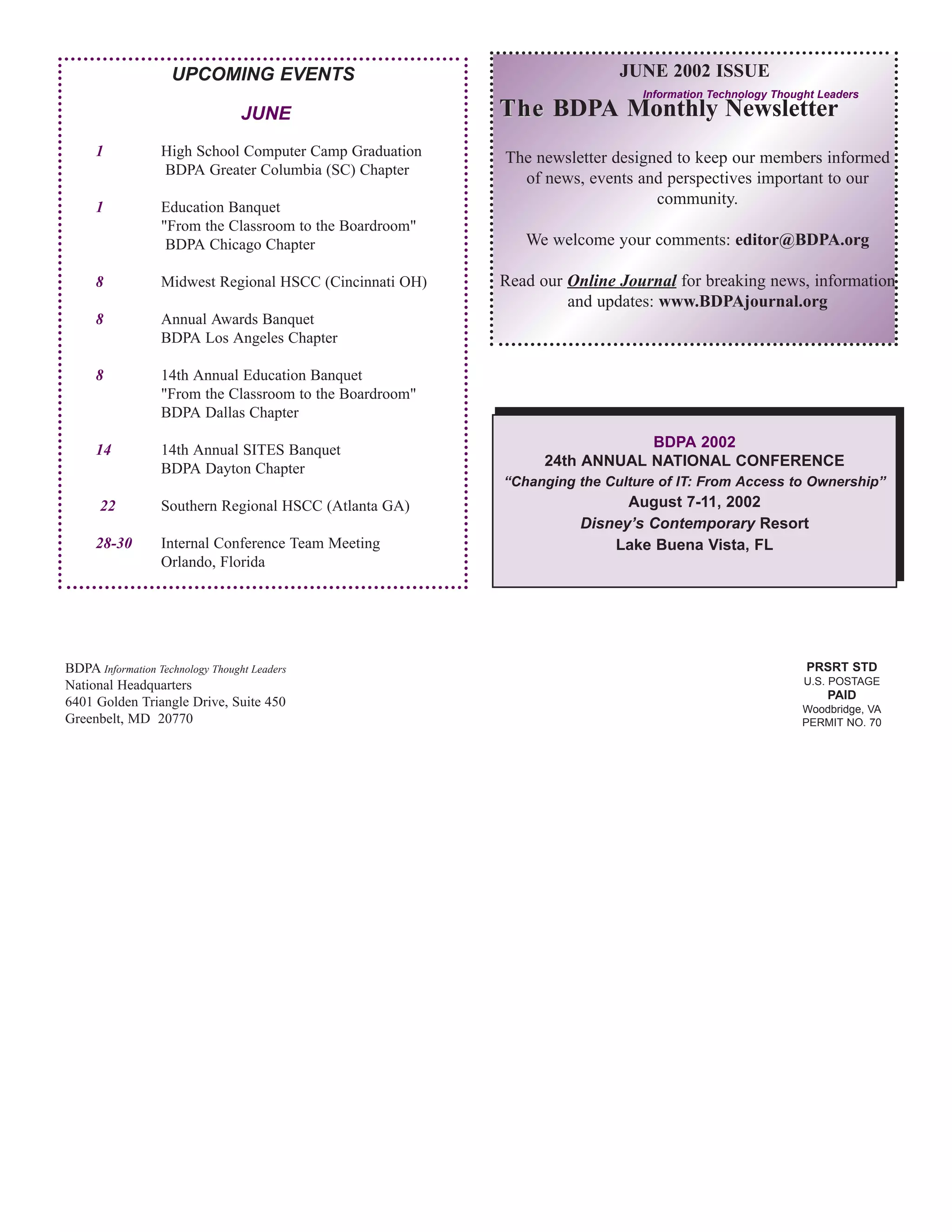 UPCOMING EVENTS                                       JUNE 2002 ISSUE
                                                                             Information Technology Thought Leaders
                                  JUNE                    The BDPA Monthly Newsletter
     1            High School Computer Camp Graduation    The newsletter designed to keep our members informed
                  BDPA Greater Columbia (SC) Chapter
                                                            of news, events and perspectives important to our
     1            Education Banquet
                                                                               community.
                  "From the Classroom to the Boardroom"
                   BDPA Chicago Chapter                      We welcome your comments: editor@BDPA.org

     8            Midwest Regional HSCC (Cincinnati OH)   Read our Online Journal for breaking news, information
                                                                   and updates: www.BDPAjournal.org
     8            Annual Awards Banquet
                  BDPA Los Angeles Chapter

     8            14th Annual Education Banquet
                  "From the Classroom to the Boardroom"
                  BDPA Dallas Chapter

     14           14th Annual SITES Banquet                                 BDPA 2002
                  BDPA Dayton Chapter                           24th ANNUAL NATIONAL CONFERENCE
                                                          “Changing the Culture of IT: From Access to Ownership”
      22          Southern Regional HSCC (Atlanta GA)                     August 7-11, 2002
                                                                    Disney’s Contemporary Resort
     28-30        Internal Conference Team Meeting                      Lake Buena Vista, FL
                  Orlando, Florida




BDPA Information Technology Thought Leaders                                                              PRSRT STD
National Headquarters                                                                                    U.S. POSTAGE
                                                                                                             PAID
6401 Golden Triangle Drive, Suite 450                                                                    Woodbridge, VA
Greenbelt, MD 20770                                                                                      PERMIT NO. 70
 