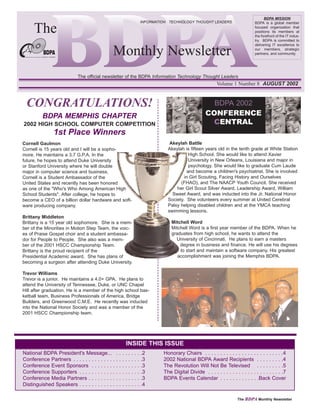 BDPA MISSION


     The
                                                                                  INFORMATION TECHNOLOGY THOUGHT LEADERS                      BDPA is a global member
                                                                                                                                              focused organization that
                                                                                                                                              positions its members at
                                                                                                                                              the forefront of the IT indus-
                                                                                                                                              try. BDPA is committed to


                                              Monthly Newsletter
                                                                                                                                              delivering IT excellence to
                                                                                                                                              our members, strategic
                                                                                                                                              partners, and community.




                            The official newsletter of the BDPA Information Technology Thought Leaders
                                                                                                                        Volume 1 Number 8 AUGUST 2002



 CONGRATULATIONS!                                                                                                   BDPA 2002
          BDPA MEMPHIS CHAPTER                                                                                    CONFERENCE
2002 HIGH SCHOOL COMPUTER COMPETITION                                                                              CENTRAL
               1st Place Winners
Cornell Gaulmon                                                                               Akeylah Battle
Cornell is 15 years old and I will be a sopho-                                               Akeylah is fifteen years old in the tenth grade at White Station
more. He maintains a 3.7 G.P.A. In the                                                                  High School. She would like to attend Xavier
future, he hopes to attend Duke University                                                              University in New Orleans, Louisiana and major in
or Stanford University where he will double                                                             psychology. She would like to graduate Cum Laude
major in computer science and business.                                                                and become a children's psychiatrist. She is involved
Cornell is a Student Ambassador of the                                                               in Girl Scouting, Facing History and Ourselves
United States and recently has been honored                                                        (FHAO), and The NAACP Youth Council. She received
as one of the "Who's Who Among American High                                                     her Girl Scout Silver Award, Leadership Award, William
School Students". After college, he hopes to                                                   Sweet Award, and was inducted into the Jr. National Honor
become a CEO of a billion dollar hardware and soft-                                          Society. She volunteers every summer at United Cerebral
ware producing company.                                                                      Palsy helping disabled children and at the YMCA teaching
                                                                                             swimming lessons.
Brittany Middleton
Brittany is a 15 year old sophomore. She is a mem-                                             Mitchell Word
ber of the Minorities in Motion Step Team, the voic-                                           Mitchell Word is a first year member of the BDPA. When he
es of Praise Gospel choir and a student ambassa-                                               graduates from high school, he wants to attend the
dor for People to People. She also was a mem-                                                    University of Cincinnati. He plans to earn a masters
ber of the 2001 HSCC Championship Team.                                                            degree in business and finance. He will use his degrees
Brittany is the proud recipient of the                                                             to start and maintain a software company. His greatest
Presidential Academic award. She has plans of                                                     accomplishment was joining the Memphis BDPA.
becoming a surgeon after attending Duke University.

Trevor Williams
Trevor is a junior. He maintains a 4.0+ GPA. He plans to
attend the University of Tennessee, Duke, or UNC Chapel
Hill after graduation. He is a member of the high school bas-
ketball team, Business Professionals of America, Bridge
Builders, and Greenwood C.M.E. He recently was inducted
into the National Honor Society and was a member of the
2001 HSCC Championship team.




                                                              INSIDE THIS ISSUE
National BDPA President's Message...              .   .   .   .   .   .   .   .   .2       Honorary Chairs . . . . . . . . . . . . . . . . . . . . . . . . . .4
Conference Partners . . . . . . . . . . . . . .   .   .   .   .   .   .   .   .   .3       2002 National BDPA Award Recipients . . . . . . . . .4
Conference Event Sponsors . . . . . . . .         .   .   .   .   .   .   .   .   .3       The Revolution Will Not Be Televised . . . . . . . . .5
Conference Supporters . . . . . . . . . . . .     .   .   .   .   .   .   .   .   .3       The Digital Divide . . . . . . . . . . . . . . . . . . . . . . . . .7
Conference Media Partners . . . . . . . . .       .   .   .   .   .   .   .   .   .3       BDPA Events Calendar . . . . . . . . . . . . .Back Cover
Distinguished Speakers . . . . . . . . . . . .    .   .   .   .   .   .   .   .   .4

                                                                                                                                    The BDPA Monthly Newsletter
 