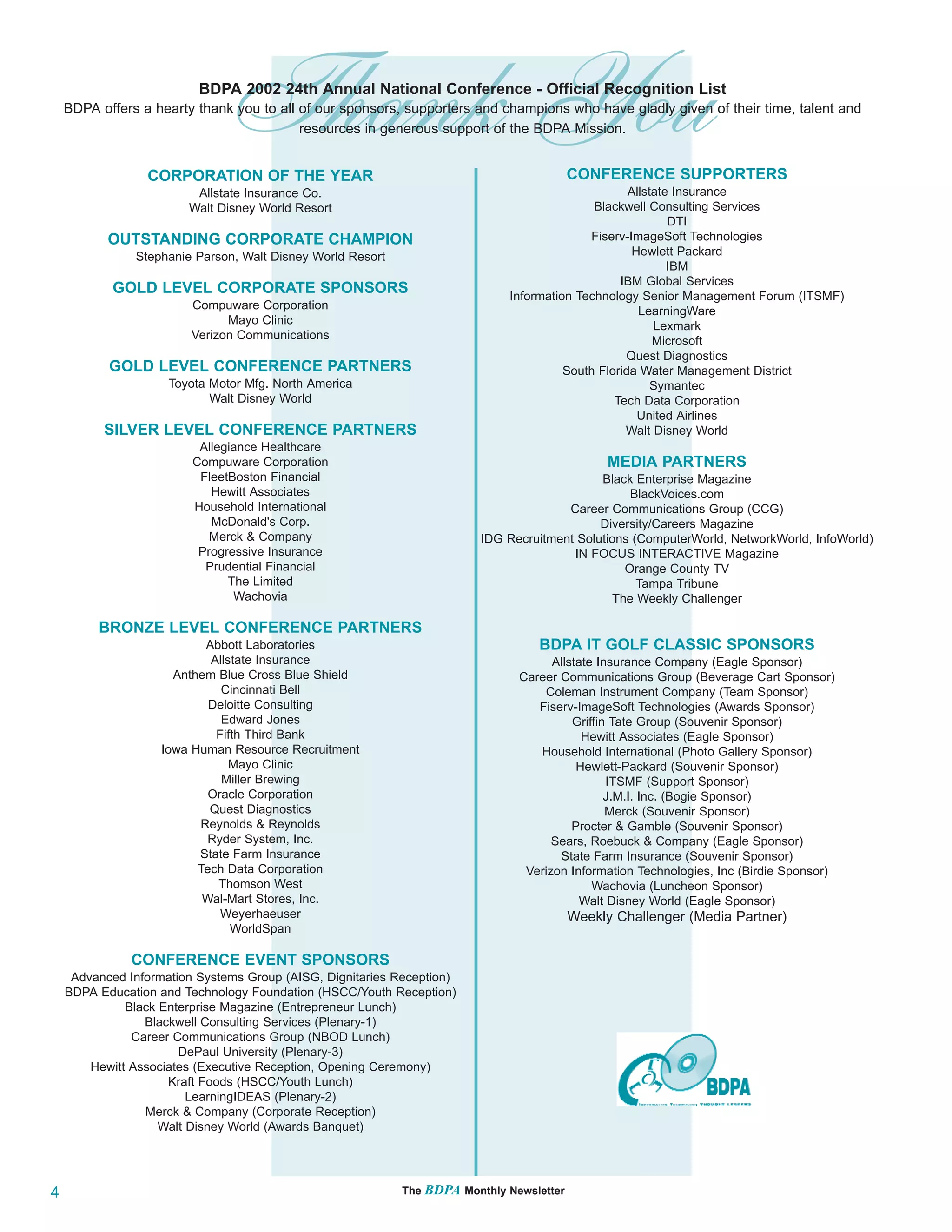 Thank You
                          BDPA 2002 24th Annual National Conference - Official Recognition List
    BDPA offers a hearty thank you to all of our sponsors, supporters and champions who have gladly given of their time, talent and



                 CORPORATION OF THE YEAR
                                          resources in generous support of the BDPA Mission.


                                                                                          CONFERENCE SUPPORTERS
                         Allstate Insurance Co.                                                    Allstate Insurance
                        Walt Disney World Resort                                            Blackwell Consulting Services
                                                                                                           DTI
           OUTSTANDING CORPORATE CHAMPION                                                  Fiserv-ImageSoft Technologies
               Stephanie Parson, Walt Disney World Resort                                           Hewlett Packard
                                                                                                           IBM
                                                                                                 IBM Global Services
           GOLD LEVEL CORPORATE SPONSORS                                     Information Technology Senior Management Forum (ITSMF)
                         Compuware Corporation                                                       LearningWare
                               Mayo Clinic                                                              Lexmark
                         Verizon Communications                                                         Microsoft
                                                                                                  Quest Diagnostics
           GOLD LEVEL CONFERENCE PARTNERS                                              South Florida Water Management District
                     Toyota Motor Mfg. North America                                                    Symantec
                            Walt Disney World                                                   Tech Data Corporation
                                                                                                     United Airlines
          SILVER LEVEL CONFERENCE PARTNERS                                                        Walt Disney World
                          Allegiance Healthcare
                         Compuware Corporation                                                  MEDIA PARTNERS
                          FleetBoston Financial                                              Black Enterprise Magazine
                            Hewitt Associates                                                     BlackVoices.com
                         Household International                                       Career Communications Group (CCG)
                            McDonald's Corp.                                                 Diversity/Careers Magazine
                            Merck & Company                              IDG Recruitment Solutions (ComputerWorld, NetworkWorld, InfoWorld)
                          Progressive Insurance                                         IN FOCUS INTERACTIVE Magazine
                           Prudential Financial                                                  Orange County TV
                               The Limited                                                          Tampa Tribune
                                Wachovia                                                       The Weekly Challenger

         BRONZE LEVEL CONFERENCE PARTNERS
                           Abbott Laboratories                                    BDPA IT GOLF CLASSIC SPONSORS
                            Allstate Insurance                                       Allstate Insurance Company (Eagle Sponsor)
                      Anthem Blue Cross Blue Shield                            Career Communications Group (Beverage Cart Sponsor)
                              Cincinnati Bell                                      Coleman Instrument Company (Team Sponsor)
                            Deloitte Consulting                                   Fiserv-ImageSoft Technologies (Awards Sponsor)
                              Edward Jones                                               Griffin Tate Group (Souvenir Sponsor)
                             Fifth Third Bank                                              Hewitt Associates (Eagle Sponsor)
                    Iowa Human Resource Recruitment                               Household International (Photo Gallery Sponsor)
                                Mayo Clinic                                               Hewlett-Packard (Souvenir Sponsor)
                              Miller Brewing                                                    ITSMF (Support Sponsor)
                            Oracle Corporation                                                  J.M.I. Inc. (Bogie Sponsor)
                            Quest Diagnostics                                                   Merck (Souvenir Sponsor)
                          Reynolds & Reynolds                                            Procter & Gamble (Souvenir Sponsor)
                            Ryder System, Inc.                                       Sears, Roebuck & Company (Eagle Sponsor)
                          State Farm Insurance                                        State Farm Insurance (Souvenir Sponsor)
                          Tech Data Corporation                                 Verizon Information Technologies, Inc (Birdie Sponsor)
                             Thomson West                                                    Wachovia (Luncheon Sponsor)
                           Wal-Mart Stores, Inc.                                           Walt Disney World (Eagle Sponsor)
                              Weyerhaeuser                                                Weekly Challenger (Media Partner)
                                WorldSpan

               CONFERENCE EVENT SPONSORS
     Advanced Information Systems Group (AISG, Dignitaries Reception)
    BDPA Education and Technology Foundation (HSCC/Youth Reception)
              Black Enterprise Magazine (Entrepreneur Lunch)
                 Blackwell Consulting Services (Plenary-1)
               Career Communications Group (NBOD Lunch)
                       DePaul University (Plenary-3)
        Hewitt Associates (Executive Reception, Opening Ceremony)
                     Kraft Foods (HSCC/Youth Lunch)
                         LearningIDEAS (Plenary-2)
                 Merck & Company (Corporate Reception)
                    Walt Disney World (Awards Banquet)




4                                                           The BDPA Monthly Newsletter
 