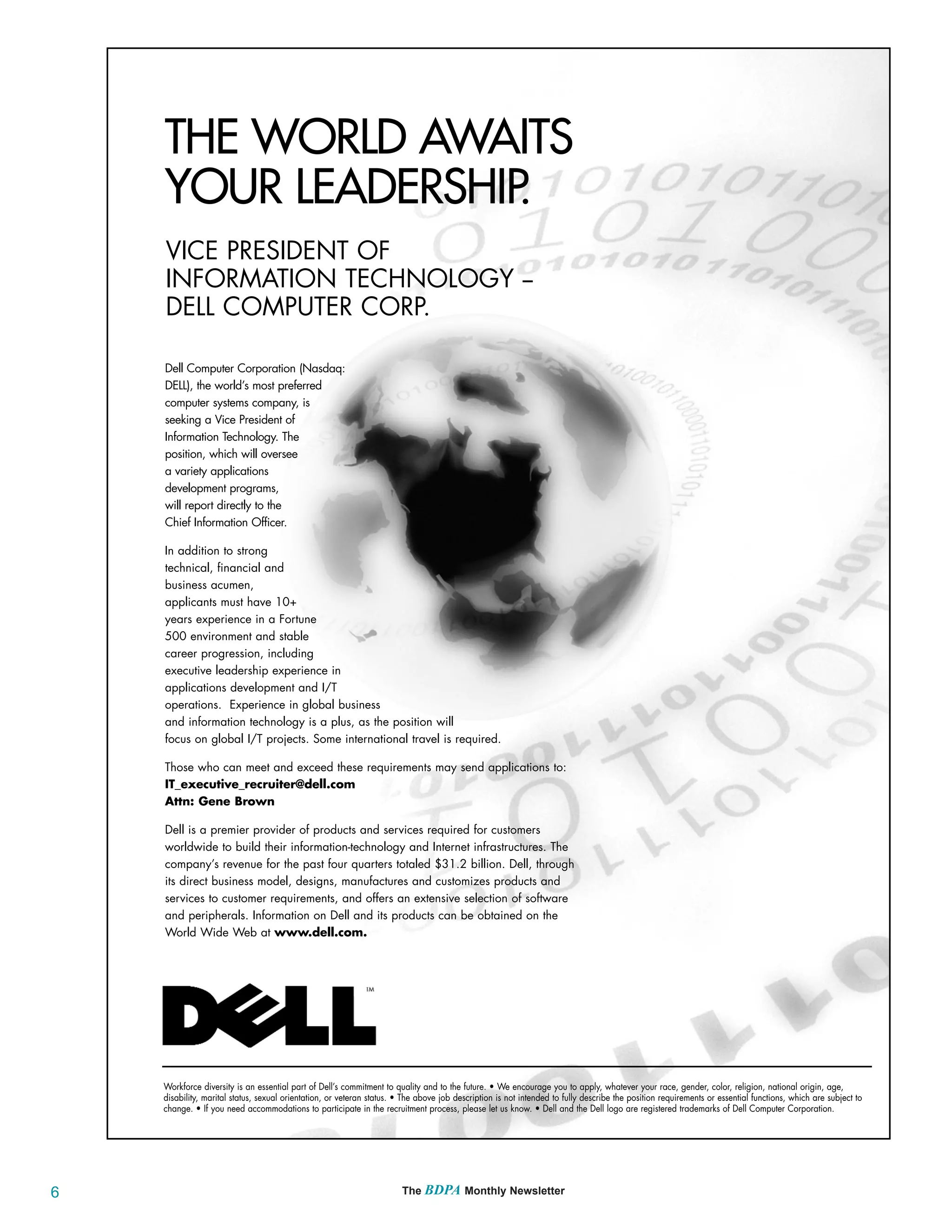 THE WORLD AWAITS
    YOUR LEADERSHIP.
    VICE PRESIDENT OF
    INFORMATION TECHNOLOGY --
    DELL COMPUTER CORP.

    Dell Computer Corporation (Nasdaq:
    DELL), the world’s most preferred
    computer systems company, is
    seeking a Vice President of
    Information Technology. The
    position, which will oversee
    a variety applications
    development programs,
    will report directly to the
    Chief Information Officer.

    In addition to strong
    technical, financial and
    business acumen,
    applicants must have 10+
    years experience in a Fortune
    500 environment and stable
    career progression, including
    executive leadership experience in
    applications development and I/T
    operations. Experience in global business
    and information technology is a plus, as the position will
    focus on global I/T projects. Some international travel is required.

    Those who can meet and exceed these requirements may send applications to:
    IT_executive_recruiter@dell.com
    Attn: Gene Brown

    Dell is a premier provider of products and services required for customers
    worldwide to build their information-technology and Internet infrastructures. The
    company’s revenue for the past four quarters totaled $31.2 billion. Dell, through
    its direct business model, designs, manufactures and customizes products and
    services to customer requirements, and offers an extensive selection of software
    and peripherals. Information on Dell and its products can be obtained on the
    World Wide Web at www.dell.com.




    Workforce diversity is an essential part of Dell’s commitment to quality and to the future. • We encourage you to apply, whatever your race, gender, color, religion, national origin, age,
    disability, marital status, sexual orientation, or veteran status. • The above job description is not intended to fully describe the position requirements or essential functions, which are subject to
    change. • If you need accommodations to participate in the recruitment process, please let us know. • Dell and the Dell logo are registered trademarks of Dell Computer Corporation.




6                                                                      The BDPA Monthly Newsletter
 