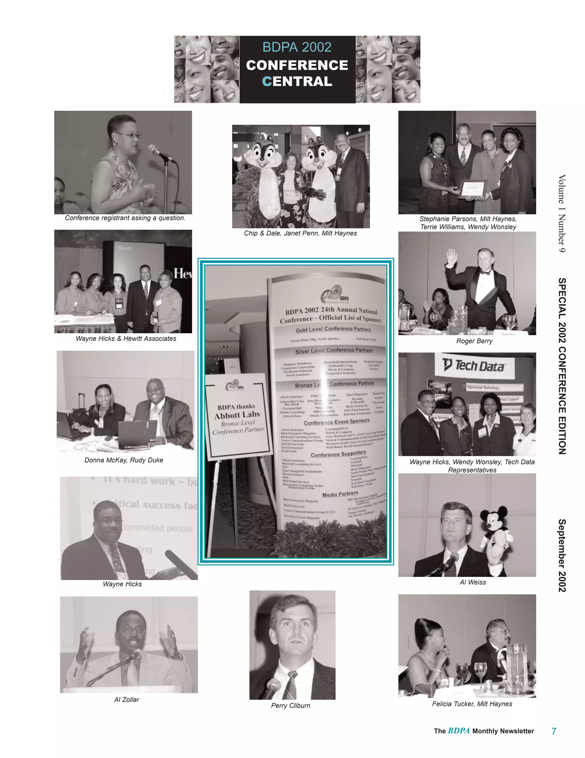 BDPA 2002
                                           CONFERENCE
                                            CENTRAL




                                                                                                                              Volume 1 Number 9
Conference registrant asking a question.                                            Stephanie Parsons, Milt Haynes,
                                                                                    Terrie Williams, Wendy Wonsley
                                           Chip & Dale, Janet Penn, Milt Haynes




                                                                                                                              SPECIAL 2002 CONFERENCE EDITION
   Wayne Hicks & Hewitt Associates                                                              Roger Berry




      Donna McKay, Rudy Duke                                                      Wayne Hicks, Wendy Wonsley, Tech Data
                                                                                             Representatives




                                                                                                                              September 2002

            Wayne Hicks                                                                          Al Weiss




                Al Zollar
                                                   Perry Cliburn                        Felicia Tucker, Milt Haynes



                                                                                         The BDPA Monthly Newsletter      7
 
