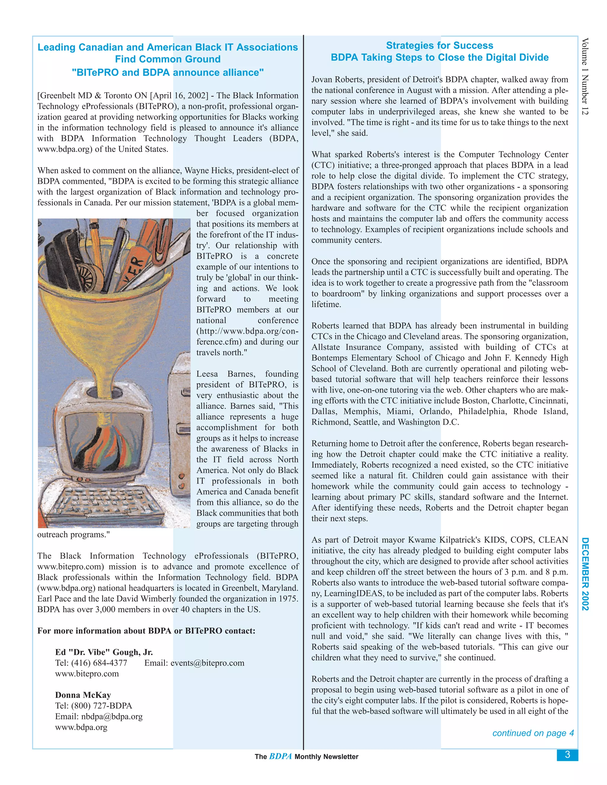 Volume 1 Number 12
Leading Canadian and American Black IT Associations                                          Strategies for Success
               Find Common Ground                                                  BDPA Taking Steps to Close the Digital Divide
      "BITePRO and BDPA announce alliance"
                                                                              Jovan Roberts, president of Detroit's BDPA chapter, walked away from
                                                                              the national conference in August with a mission. After attending a ple-
[Greenbelt MD & Toronto ON [April 16, 2002] - The Black Information
                                                                              nary session where she learned of BDPA's involvement with building
Technology eProfessionals (BITePRO), a non-profit, professional organ-
                                                                              computer labs in underprivileged areas, she knew she wanted to be
ization geared at providing networking opportunities for Blacks working
                                                                              involved. "The time is right - and its time for us to take things to the next
in the information technology field is pleased to announce it's alliance
                                                                              level," she said.
with BDPA Information Technology Thought Leaders (BDPA,
www.bdpa.org) of the United States.
                                                                              What sparked Roberts's interest is the Computer Technology Center
                                                                              (CTC) initiative; a three-pronged approach that places BDPA in a lead
When asked to comment on the alliance, Wayne Hicks, president-elect of
                                                                              role to help close the digital divide. To implement the CTC strategy,
BDPA commented, "BDPA is excited to be forming this strategic alliance
                                                                              BDPA fosters relationships with two other organizations - a sponsoring
with the largest organization of Black information and technology pro-
                                                                              and a recipient organization. The sponsoring organization provides the
fessionals in Canada. Per our mission statement, 'BDPA is a global mem-
                                                                              hardware and software for the CTC while the recipient organization
                                            ber focused organization
                                                                              hosts and maintains the computer lab and offers the community access
                                            that positions its members at
                                                                              to technology. Examples of recipient organizations include schools and
                                            the forefront of the IT indus-
                                                                              community centers.
                                            try'. Our relationship with
                                            BITePRO is a concrete
                                                                              Once the sponsoring and recipient organizations are identified, BDPA
                                            example of our intentions to
                                                                              leads the partnership until a CTC is successfully built and operating. The
                                            truly be 'global' in our think-
                                                                              idea is to work together to create a progressive path from the "classroom
                                            ing and actions. We look
                                                                              to boardroom" by linking organizations and support processes over a
                                            forward       to      meeting
                                                                              lifetime.
                                            BITePRO members at our
                                            national           conference
                                                                              Roberts learned that BDPA has already been instrumental in building
                                            (http://www.bdpa.org/con-
                                                                              CTCs in the Chicago and Cleveland areas. The sponsoring organization,
                                            ference.cfm) and during our
                                                                              Allstate Insurance Company, assisted with building of CTCs at
                                            travels north."
                                                                              Bontemps Elementary School of Chicago and John F. Kennedy High
                                                                              School of Cleveland. Both are currently operational and piloting web-
                                             Leesa Barnes, founding
                                                                              based tutorial software that will help teachers reinforce their lessons
                                             president of BITePRO, is
                                                                              with live, one-on-one tutoring via the web. Other chapters who are mak-
                                             very enthusiastic about the
                                                                              ing efforts with the CTC initiative include Boston, Charlotte, Cincinnati,
                                             alliance. Barnes said, "This
                                                                              Dallas, Memphis, Miami, Orlando, Philadelphia, Rhode Island,
                                             alliance represents a huge
                                                                              Richmond, Seattle, and Washington D.C.
                                             accomplishment for both
                                             groups as it helps to increase
                                                                              Returning home to Detroit after the conference, Roberts began research-
                                             the awareness of Blacks in
                                                                              ing how the Detroit chapter could make the CTC initiative a reality.
                                             the IT field across North
                                                                              Immediately, Roberts recognized a need existed, so the CTC initiative
                                             America. Not only do Black
                                                                              seemed like a natural fit. Children could gain assistance with their
                                             IT professionals in both
                                                                              homework while the community could gain access to technology -
                                             America and Canada benefit
                                                                              learning about primary PC skills, standard software and the Internet.
                                             from this alliance, so do the
                                                                              After identifying these needs, Roberts and the Detroit chapter began
                                             Black communities that both
                                                                              their next steps.
                                             groups are targeting through
outreach programs."
                                                                              As part of Detroit mayor Kwame Kilpatrick's KIDS, COPS, CLEAN



                                                                                                                                                              DECEMBER 2002
                                                                              initiative, the city has already pledged to building eight computer labs
The Black Information Technology eProfessionals (BITePRO,
                                                                              throughout the city, which are designed to provide after school activities
www.bitepro.com) mission is to advance and promote excellence of
                                                                              and keep children off the street between the hours of 3 p.m. and 8 p.m.
Black professionals within the Information Technology field. BDPA
                                                                              Roberts also wants to introduce the web-based tutorial software compa-
(www.bdpa.org) national headquarters is located in Greenbelt, Maryland.
                                                                              ny, LearningIDEAS, to be included as part of the computer labs. Roberts
Earl Pace and the late David Wimberly founded the organization in 1975.
                                                                              is a supporter of web-based tutorial learning because she feels that it's
BDPA has over 3,000 members in over 40 chapters in the US.
                                                                              an excellent way to help children with their homework while becoming
                                                                              proficient with technology. "If kids can't read and write - IT becomes
For more information about BDPA or BITePRO contact:
                                                                              null and void," she said. "We literally can change lives with this, "
                                                                              Roberts said speaking of the web-based tutorials. "This can give our
     Ed "Dr. Vibe" Gough, Jr.
                                                                              children what they need to survive," she continued.
     Tel: (416) 684-4377  Email: events@bitepro.com
     www.bitepro.com
                                                                              Roberts and the Detroit chapter are currently in the process of drafting a
                                                                              proposal to begin using web-based tutorial software as a pilot in one of
     Donna McKay
                                                                              the city's eight computer labs. If the pilot is considered, Roberts is hope-
     Tel: (800) 727-BDPA
                                                                              ful that the web-based software will ultimately be used in all eight of the
     Email: nbdpa@bdpa.org
     www.bdpa.org
                                                                                                                                    continued on page 4

                                                              The BDPA Monthly Newsletter                                                                3
 
