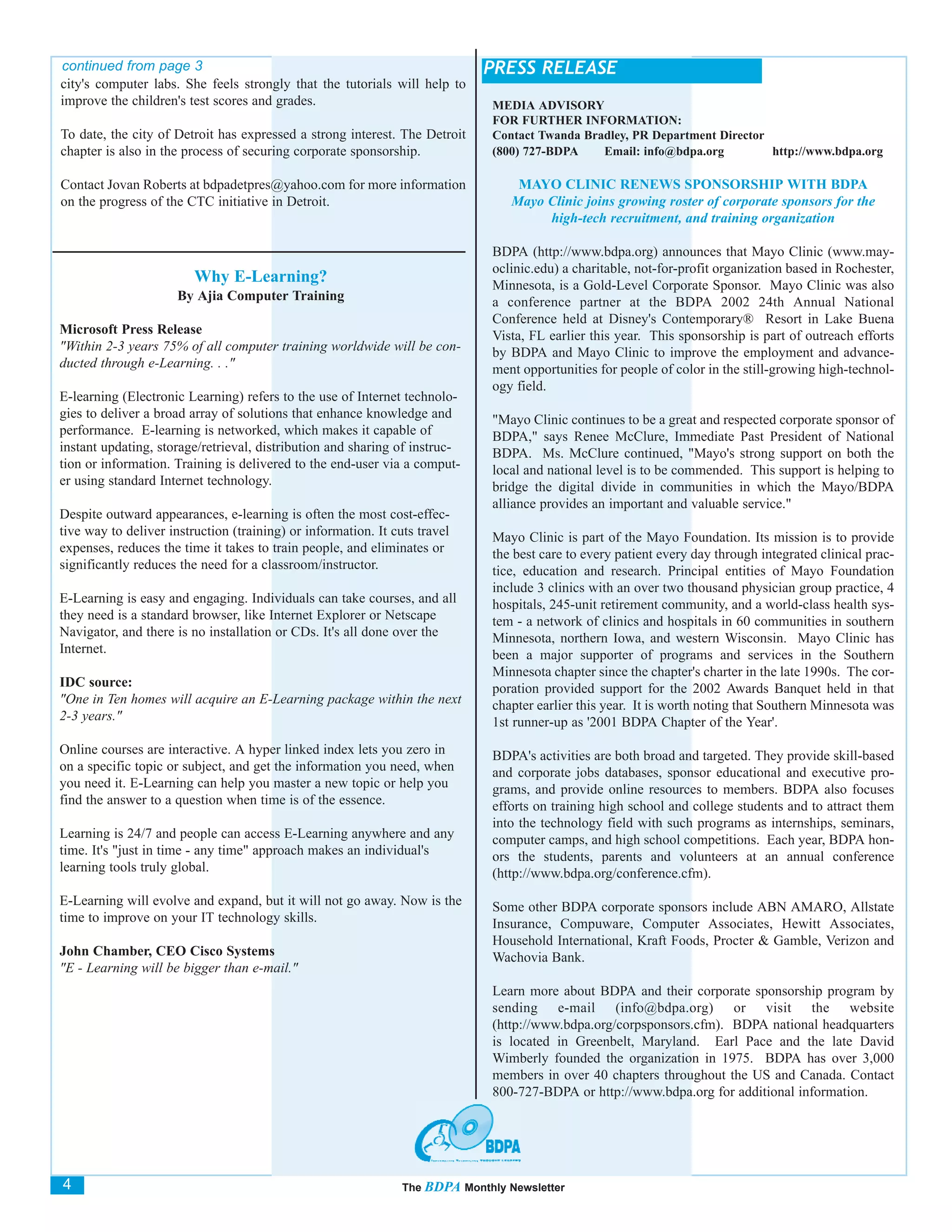 continued from page 3                                                        PRESS RELEASE
city's computer labs. She feels strongly that the tutorials will help to
improve the children's test scores and grades.                                MEDIA ADVISORY
                                                                              FOR FURTHER INFORMATION:
To date, the city of Detroit has expressed a strong interest. The Detroit     Contact Twanda Bradley, PR Department Director
chapter is also in the process of securing corporate sponsorship.             (800) 727-BDPA    Email: info@bdpa.org         http://www.bdpa.org

Contact Jovan Roberts at bdpadetpres@yahoo.com for more information                MAYO CLINIC RENEWS SPONSORSHIP WITH BDPA
on the progress of the CTC initiative in Detroit.                                 Mayo Clinic joins growing roster of corporate sponsors for the
                                                                                       high-tech recruitment, and training organization

                                                                              BDPA (http://www.bdpa.org) announces that Mayo Clinic (www.may-
                                                                              oclinic.edu) a charitable, not-for-profit organization based in Rochester,
                         Why E-Learning?                                      Minnesota, is a Gold-Level Corporate Sponsor. Mayo Clinic was also
                      By Ajia Computer Training                               a conference partner at the BDPA 2002 24th Annual National
                                                                              Conference held at Disney's Contemporary® Resort in Lake Buena
Microsoft Press Release                                                       Vista, FL earlier this year. This sponsorship is part of outreach efforts
"Within 2-3 years 75% of all computer training worldwide will be con-         by BDPA and Mayo Clinic to improve the employment and advance-
ducted through e-Learning. . ."                                               ment opportunities for people of color in the still-growing high-technol-
                                                                              ogy field.
E-learning (Electronic Learning) refers to the use of Internet technolo-
gies to deliver a broad array of solutions that enhance knowledge and         "Mayo Clinic continues to be a great and respected corporate sponsor of
performance. E-learning is networked, which makes it capable of               BDPA," says Renee McClure, Immediate Past President of National
instant updating, storage/retrieval, distribution and sharing of instruc-     BDPA. Ms. McClure continued, "Mayo's strong support on both the
tion or information. Training is delivered to the end-user via a comput-      local and national level is to be commended. This support is helping to
er using standard Internet technology.                                        bridge the digital divide in communities in which the Mayo/BDPA
                                                                              alliance provides an important and valuable service."
Despite outward appearances, e-learning is often the most cost-effec-
tive way to deliver instruction (training) or information. It cuts travel     Mayo Clinic is part of the Mayo Foundation. Its mission is to provide
expenses, reduces the time it takes to train people, and eliminates or        the best care to every patient every day through integrated clinical prac-
significantly reduces the need for a classroom/instructor.                    tice, education and research. Principal entities of Mayo Foundation
                                                                              include 3 clinics with an over two thousand physician group practice, 4
E-Learning is easy and engaging. Individuals can take courses, and all        hospitals, 245-unit retirement community, and a world-class health sys-
they need is a standard browser, like Internet Explorer or Netscape           tem - a network of clinics and hospitals in 60 communities in southern
Navigator, and there is no installation or CDs. It's all done over the        Minnesota, northern Iowa, and western Wisconsin. Mayo Clinic has
Internet.                                                                     been a major supporter of programs and services in the Southern
                                                                              Minnesota chapter since the chapter's charter in the late 1990s. The cor-
IDC source:                                                                   poration provided support for the 2002 Awards Banquet held in that
"One in Ten homes will acquire an E-Learning package within the next          chapter earlier this year. It is worth noting that Southern Minnesota was
2-3 years."                                                                   1st runner-up as '2001 BDPA Chapter of the Year'.
Online courses are interactive. A hyper linked index lets you zero in         BDPA's activities are both broad and targeted. They provide skill-based
on a specific topic or subject, and get the information you need, when        and corporate jobs databases, sponsor educational and executive pro-
you need it. E-Learning can help you master a new topic or help you           grams, and provide online resources to members. BDPA also focuses
find the answer to a question when time is of the essence.                    efforts on training high school and college students and to attract them
                                                                              into the technology field with such programs as internships, seminars,
Learning is 24/7 and people can access E-Learning anywhere and any            computer camps, and high school competitions. Each year, BDPA hon-
time. It's "just in time - any time" approach makes an individual's           ors the students, parents and volunteers at an annual conference
learning tools truly global.                                                  (http://www.bdpa.org/conference.cfm).
E-Learning will evolve and expand, but it will not go away. Now is the        Some other BDPA corporate sponsors include ABN AMARO, Allstate
time to improve on your IT technology skills.                                 Insurance, Compuware, Computer Associates, Hewitt Associates,
                                                                              Household International, Kraft Foods, Procter & Gamble, Verizon and
John Chamber, CEO Cisco Systems                                               Wachovia Bank.
"E - Learning will be bigger than e-mail."
                                                                              Learn more about BDPA and their corporate sponsorship program by
                                                                              sending e-mail (info@bdpa.org) or visit the website
                                                                              (http://www.bdpa.org/corpsponsors.cfm). BDPA national headquarters
                                                                              is located in Greenbelt, Maryland. Earl Pace and the late David
                                                                              Wimberly founded the organization in 1975. BDPA has over 3,000
                                                                              members in over 40 chapters throughout the US and Canada. Contact
                                                                              800-727-BDPA or http://www.bdpa.org for additional information.




4                                                               The BDPA Monthly Newsletter
 