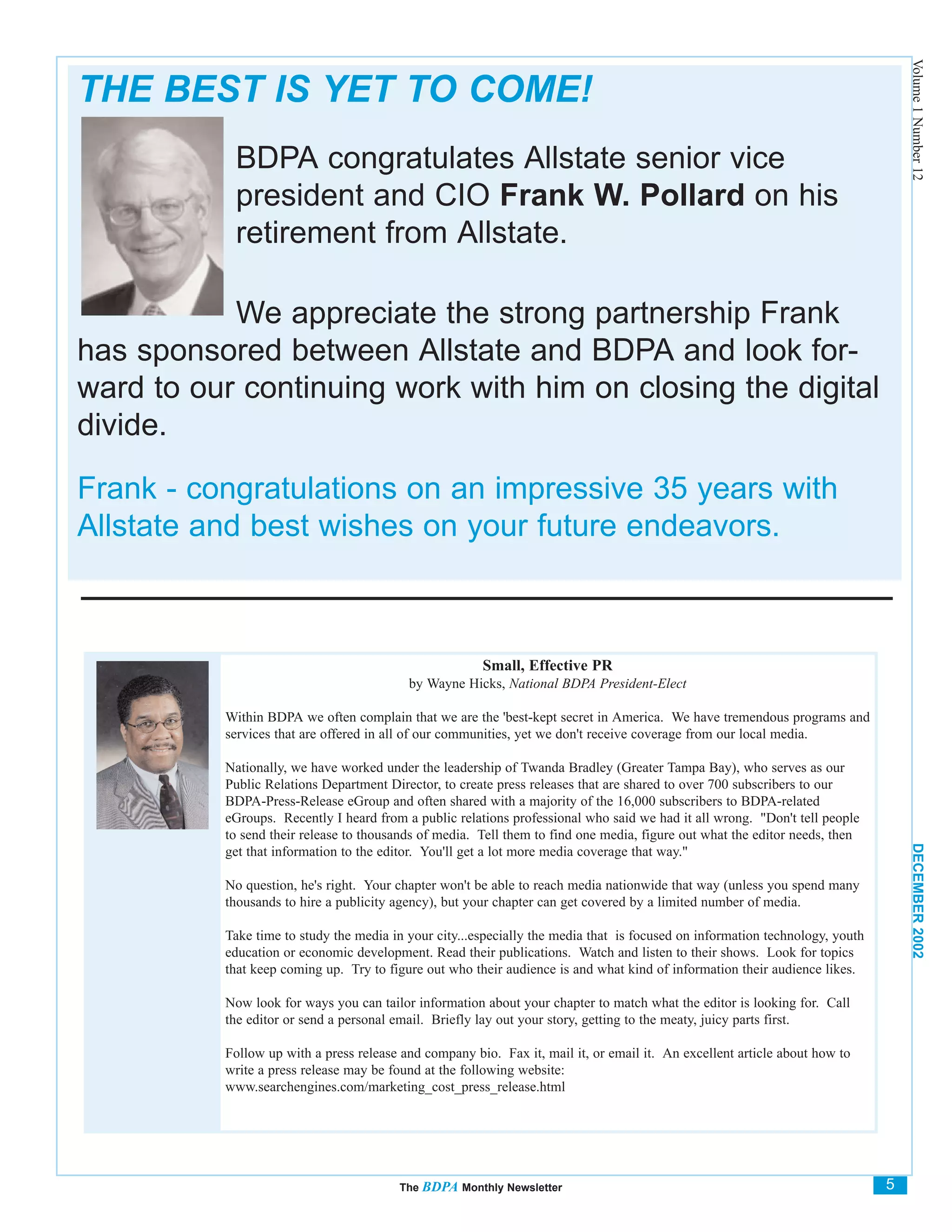 Volume 1 Number 12
THE BEST IS YET TO COME!
           BDPA congratulates Allstate senior vice
           president and CIO Frank W. Pollard on his
           retirement from Allstate.

           We appreciate the strong partnership Frank
has sponsored between Allstate and BDPA and look for-
ward to our continuing work with him on closing the digital
divide.

Frank - congratulations on an impressive 35 years with
Allstate and best wishes on your future endeavors.



                                                       Small, Effective PR
                                          by Wayne Hicks, National BDPA President-Elect

          Within BDPA we often complain that we are the 'best-kept secret in America. We have tremendous programs and
          services that are offered in all of our communities, yet we don't receive coverage from our local media.

          Nationally, we have worked under the leadership of Twanda Bradley (Greater Tampa Bay), who serves as our
          Public Relations Department Director, to create press releases that are shared to over 700 subscribers to our
          BDPA-Press-Release eGroup and often shared with a majority of the 16,000 subscribers to BDPA-related
          eGroups. Recently I heard from a public relations professional who said we had it all wrong. "Don't tell people
          to send their release to thousands of media. Tell them to find one media, figure out what the editor needs, then




                                                                                                                                  DECEMBER 2002
          get that information to the editor. You'll get a lot more media coverage that way."

          No question, he's right. Your chapter won't be able to reach media nationwide that way (unless you spend many
          thousands to hire a publicity agency), but your chapter can get covered by a limited number of media.

          Take time to study the media in your city...especially the media that is focused on information technology, youth
          education or economic development. Read their publications. Watch and listen to their shows. Look for topics
          that keep coming up. Try to figure out who their audience is and what kind of information their audience likes.

          Now look for ways you can tailor information about your chapter to match what the editor is looking for. Call
          the editor or send a personal email. Briefly lay out your story, getting to the meaty, juicy parts first.

          Follow up with a press release and company bio. Fax it, mail it, or email it. An excellent article about how to
          write a press release may be found at the following website:
          www.searchengines.com/marketing_cost_press_release.html




                                        The BDPA Monthly Newsletter                                                           5
 