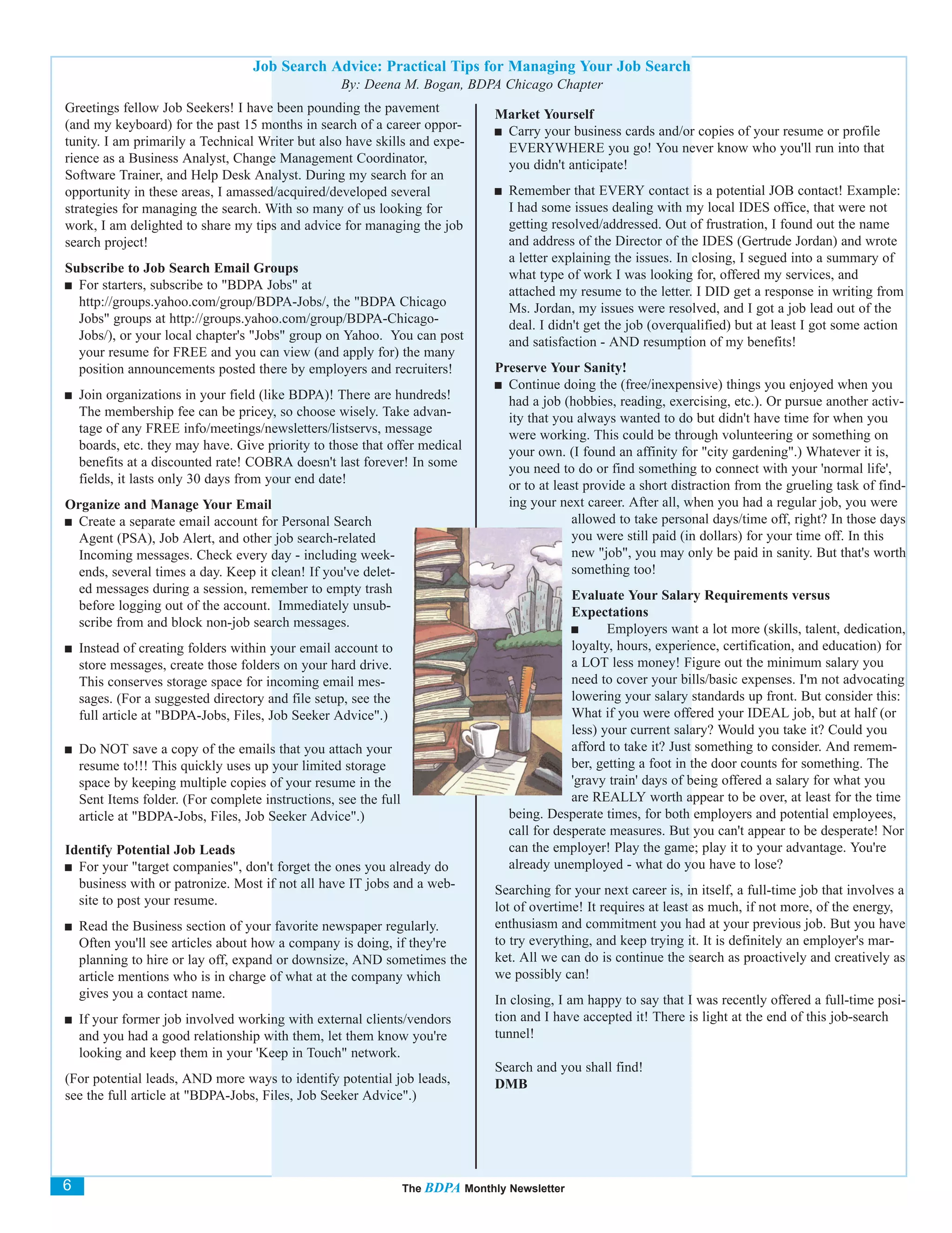 Job Search Advice: Practical Tips for Managing Your Job Search
                                                    By: Deena M. Bogan, BDPA Chicago Chapter
Greetings fellow Job Seekers! I have been pounding the pavement                  Market Yourself
(and my keyboard) for the past 15 months in search of a career oppor-             Carry your business cards and/or copies of your resume or profile
tunity. I am primarily a Technical Writer but also have skills and expe-          EVERYWHERE you go! You never know who you'll run into that
rience as a Business Analyst, Change Management Coordinator,                      you didn't anticipate!
Software Trainer, and Help Desk Analyst. During my search for an
opportunity in these areas, I amassed/acquired/developed several                   Remember that EVERY contact is a potential JOB contact! Example:
strategies for managing the search. With so many of us looking for                 I had some issues dealing with my local IDES office, that were not
work, I am delighted to share my tips and advice for managing the job              getting resolved/addressed. Out of frustration, I found out the name
search project!                                                                    and address of the Director of the IDES (Gertrude Jordan) and wrote
                                                                                   a letter explaining the issues. In closing, I segued into a summary of
Subscribe to Job Search Email Groups                                               what type of work I was looking for, offered my services, and
  For starters, subscribe to "BDPA Jobs" at                                        attached my resume to the letter. I DID get a response in writing from
  http://groups.yahoo.com/group/BDPA-Jobs/, the "BDPA Chicago                      Ms. Jordan, my issues were resolved, and I got a job lead out of the
  Jobs" groups at http://groups.yahoo.com/group/BDPA-Chicago-                      deal. I didn't get the job (overqualified) but at least I got some action
  Jobs/), or your local chapter's "Jobs" group on Yahoo. You can post              and satisfaction - AND resumption of my benefits!
  your resume for FREE and you can view (and apply for) the many
  position announcements posted there by employers and recruiters!               Preserve Your Sanity!
                                                                                   Continue doing the (free/inexpensive) things you enjoyed when you
    Join organizations in your field (like BDPA)! There are hundreds!              had a job (hobbies, reading, exercising, etc.). Or pursue another activ-
    The membership fee can be pricey, so choose wisely. Take advan-                ity that you always wanted to do but didn't have time for when you
    tage of any FREE info/meetings/newsletters/listservs, message                  were working. This could be through volunteering or something on
    boards, etc. they may have. Give priority to those that offer medical          your own. (I found an affinity for "city gardening".) Whatever it is,
    benefits at a discounted rate! COBRA doesn't last forever! In some             you need to do or find something to connect with your 'normal life',
    fields, it lasts only 30 days from your end date!                              or to at least provide a short distraction from the grueling task of find-
Organize and Manage Your Email                                                     ing your next career. After all, when you had a regular job, you were
 Create a separate email account for Personal Search                                           allowed to take personal days/time off, right? In those days
 Agent (PSA), Job Alert, and other job search-related                                          you were still paid (in dollars) for your time off. In this
 Incoming messages. Check every day - including week-                                          new "job", you may only be paid in sanity. But that's worth
 ends, several times a day. Keep it clean! If you've delet-                                    something too!
 ed messages during a session, remember to empty trash                                         Evaluate Your Salary Requirements versus
 before logging out of the account. Immediately unsub-                                         Expectations
 scribe from and block non-job search messages.                                                       Employers want a lot more (skills, talent, dedication,
    Instead of creating folders within your email account to                                   loyalty, hours, experience, certification, and education) for
    store messages, create those folders on your hard drive.                                   a LOT less money! Figure out the minimum salary you
    This conserves storage space for incoming email mes-                                       need to cover your bills/basic expenses. I'm not advocating
    sages. (For a suggested directory and file setup, see the                                  lowering your salary standards up front. But consider this:
    full article at "BDPA-Jobs, Files, Job Seeker Advice".)                                    What if you were offered your IDEAL job, but at half (or
                                                                                               less) your current salary? Would you take it? Could you
    Do NOT save a copy of the emails that you attach your                                      afford to take it? Just something to consider. And remem-
    resume to!!! This quickly uses up your limited storage                                     ber, getting a foot in the door counts for something. The
    space by keeping multiple copies of your resume in the                                     'gravy train' days of being offered a salary for what you
    Sent Items folder. (For complete instructions, see the full                                are REALLY worth appear to be over, at least for the time
    article at "BDPA-Jobs, Files, Job Seeker Advice".)                             being. Desperate times, for both employers and potential employees,
                                                                                   call for desperate measures. But you can't appear to be desperate! Nor
Identify Potential Job Leads                                                       can the employer! Play the game; play it to your advantage. You're
  For your "target companies", don't forget the ones you already do                already unemployed - what do you have to lose?
  business with or patronize. Most if not all have IT jobs and a web-            Searching for your next career is, in itself, a full-time job that involves a
  site to post your resume.                                                      lot of overtime! It requires at least as much, if not more, of the energy,
    Read the Business section of your favorite newspaper regularly.              enthusiasm and commitment you had at your previous job. But you have
    Often you'll see articles about how a company is doing, if they're           to try everything, and keep trying it. It is definitely an employer's mar-
    planning to hire or lay off, expand or downsize, AND sometimes the           ket. All we can do is continue the search as proactively and creatively as
    article mentions who is in charge of what at the company which               we possibly can!
    gives you a contact name.                                                    In closing, I am happy to say that I was recently offered a full-time posi-
    If your former job involved working with external clients/vendors            tion and I have accepted it! There is light at the end of this job-search
    and you had a good relationship with them, let them know you're              tunnel!
    looking and keep them in your 'Keep in Touch" network.
                                                                                 Search and you shall find!
(For potential leads, AND more ways to identify potential job leads,             DMB
see the full article at "BDPA-Jobs, Files, Job Seeker Advice".)




6                                                                 The BDPA Monthly Newsletter
 